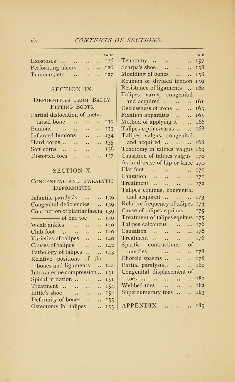 Exostoses 126 Perforating ulcers .. .. 126 Tumours, etc 127 SECTION IX. Deformities from Badly Fitting Boots. Partial dislocation of meta- tarsal bone 130 Bunions 133 Inflamed bunions .. .. 134 Hard corns i35 Soft corns 136 Distorted toes 137 SECTION X. Congenital and Paralytic Deformities. Infantile paralysis Congenital deficiencies Contraction of plantar fasci of one toe Weak ankles Club-foot .. .. Varieties of talipes Causes of talipes Pathology of talipes Relative positions of bones and ligaments Intra-uterine compression. Spinal irritation Treatment Little's shoe Deformity of bones .. Osteotomy for talipes the 139 139 139 140 140 140 140 142 143 144 151 151 154 154 155 i?5 PAGE Tenotomy 157 Scarpa's shoe 158 Moulding of bones .. .. 158 Reunion of divided tendon 159 Resistance of ligaments .. 160 Talipes varus, congenital and acquired 161 Uselessness of irons .. .. 163 Fixation apparatus .. .. 165 Method of applying it .. 166 Talipes equino-varus .. .. 168 Talipes valgus, congenital and acquired 168 Tenotomy in talipes valgus 169 Causation of talipes valgus 170 As in disease of hip or knee 170 Flat-foot 171 Causation 171 Treatment 172 Talipes equinus, congenital and acquired 173 Relative frequency of talipes 174 Cause of talipes equinus .. 175 Treatment of talipes equinus 175 Talipes calcaneus .. .. 176 Causation 176 Treatment 176 Spastic contractions of muscles 178 Choreic spasms 178 Partial paralysis 180 Congenital displacement of toes 182 Webbed toes 182 Supernumerary toes .. .. 183 APPENDIX 185