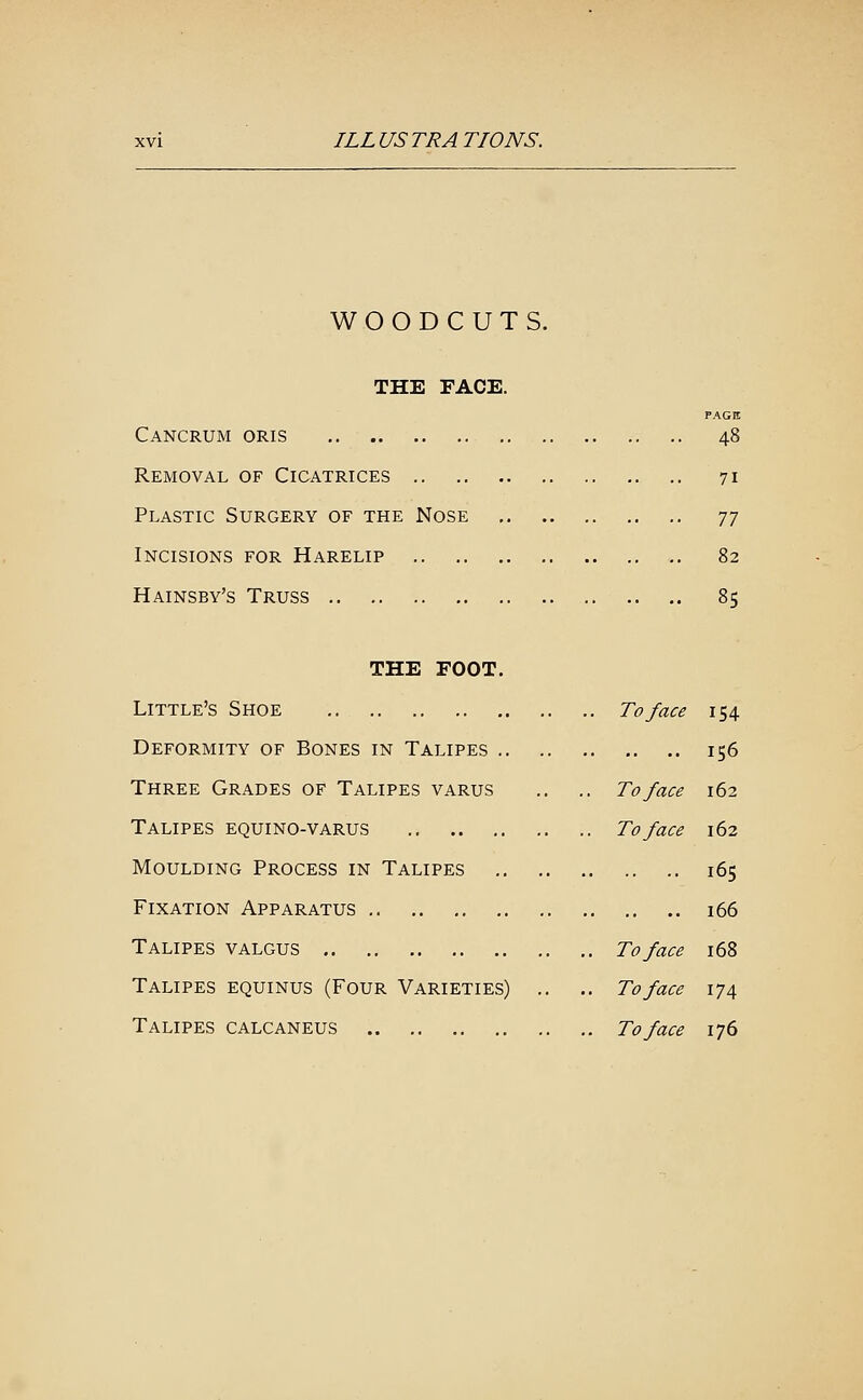 WOODCUTS. THE FACE. PAGE Cancrum oris 48 Removal of Cicatrices .. 71 Plastic Surgery of the Nose ^^ Incisions for Harelip 82 Hainsby's Truss 85 THE FOOT. Little's Shoe To face 154 Deformity of Bones in Talipes 156 Three Grades of Talipes varus ,. .. To face 162 Talipes equino-varus To face 162 Moulding Process in Talipes 165 Fixation Apparatus i66 Talipes valgus To face 168 Talipes equinus (Four Varieties) .. .. To face 174 Talipes calcaneus To face 176