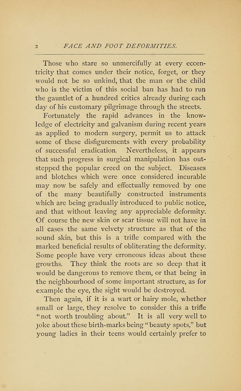 Those who stare so unmercifully at every eccen- tricity that comes under their notice, forget, or they would not be so unkind, that the man or the child who is the victim of this social ban has had to run the gauntlet of a hundred critics already during each day of his customary pilgrimage through the streets. Fortunately the rapid advances in the know- ledge of electricity and galvanism during recent years as applied to modern surgery, permit us to attack some of these disfigurements with every probability of successful eradication. Nevertheless, it appears that such progress in surgical manipulation has out- stepped the popular creed on the subject. Diseases and blotches which were once considered incurable may now be safely and effectually removed by one of the many beautifully constructed instruments which are being gradually introduced to public notice, and that without leaving any appreciable deformity. Of course the new skin or scar tissue will not have in all cases the same velvety structure as that of the sound skin, but this is a trifle compared with the marked beneficial results of obliterating the deformity. Some people have very erroneous ideas about these growths. They think the roots are so deep that it would be dangerous to remove them, or that being in the neighbourhood of some important structure, as for example the eye, the sight would be destroyed. Then again, if it is a wart or hairy mole, whether small or large, they resolve to consider this a trifle  not worth troubling about. It is all very well to joke about these birth-marks being  beauty spots, but young ladies in their teens would certainly prefer to