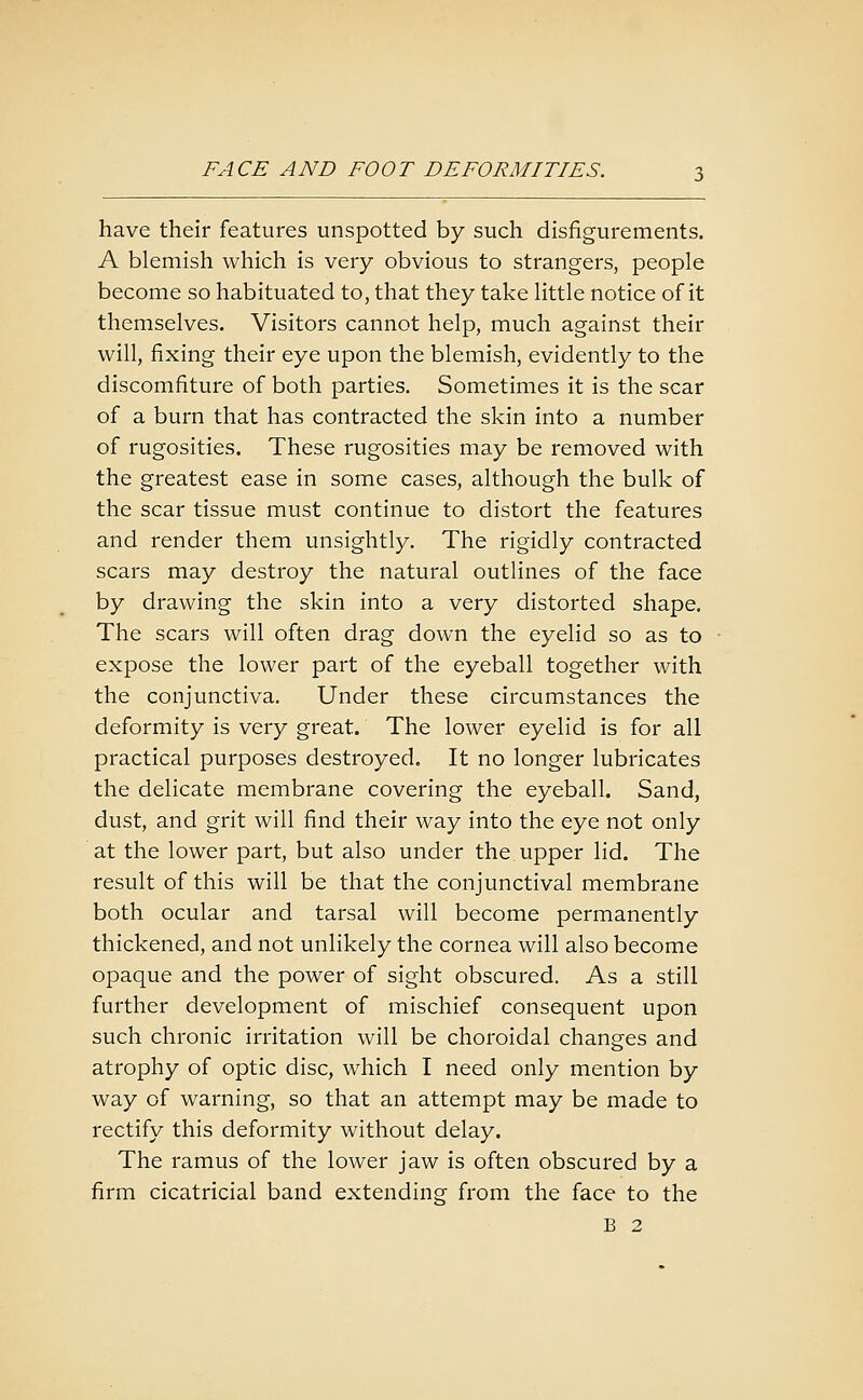 have their features unspotted by such disfigurements. A blemish which is very obvious to strangers, people become so habituated to, that they take little notice of it themselves. Visitors cannot help, much against their will, fixing their eye upon the blemish, evidently to the discomfiture of both parties. Sometimes it is the scar of a burn that has contracted the skin into a number of rugosities. These rugosities may be removed with the greatest ease in some cases, although the bulk of the scar tissue must continue to distort the features and render them unsightly. The rigidly contracted scars may destroy the natural outlines of the face by drawing the skin into a very distorted shape. The scars will often drag down the eyelid so as to expose the lower part of the eyeball together with the conjunctiva. Under these circumstances the deformity is very great. The lower eyelid is for all practical purposes destroyed. It no longer lubricates the delicate membrane covering the eyeball. Sand, dust, and grit will find their way into the eye not only at the lower part, but also under the upper lid. The result of this will be that the conjunctival membrane both ocular and tarsal will become permanently thickened, and not unlikely the cornea will also become opaque and the power of sight obscured. As a still further development of mischief consequent upon such chronic irritation will be choroidal changes and atrophy of optic disc, which I need only mention by way of warning, so that an attempt may be made to rectify this deformity without delay. The ramus of the lower jaw is often obscured by a firm cicatricial band extending from the face to the B 2