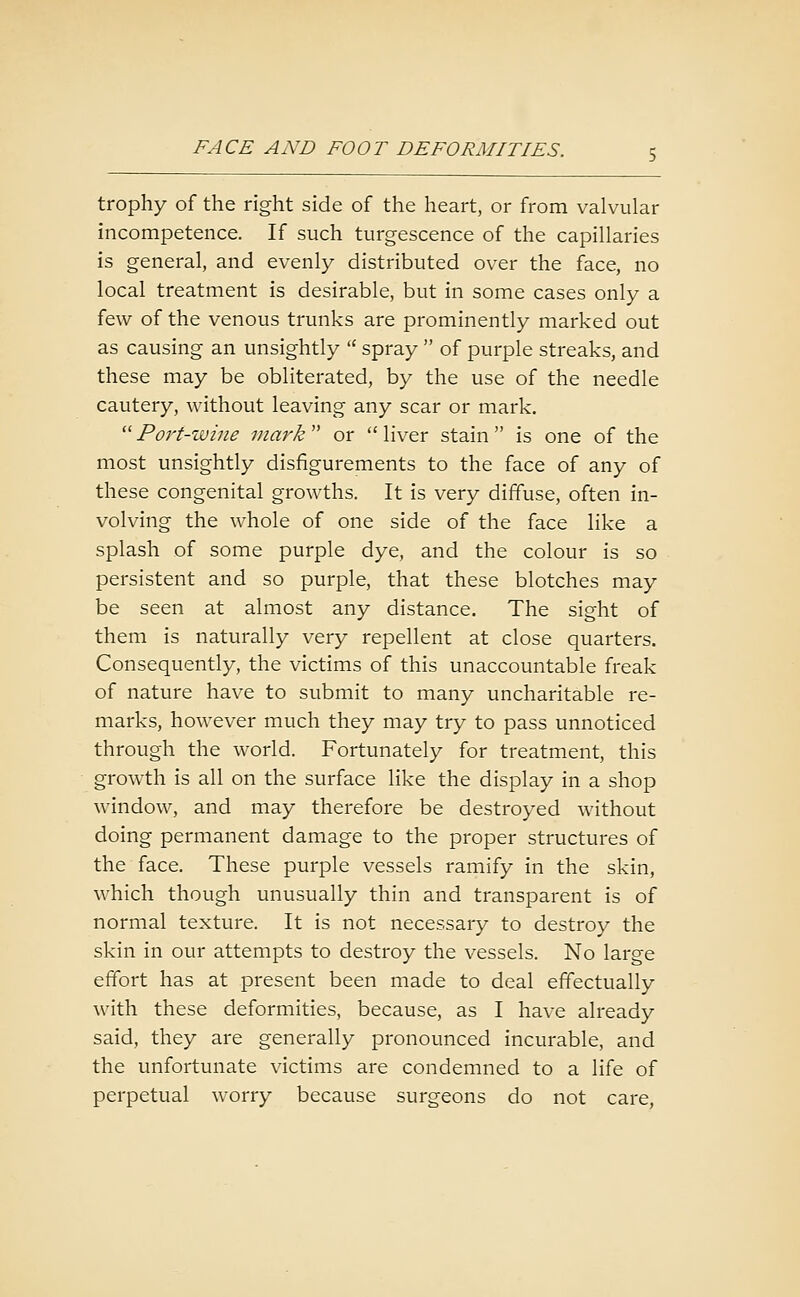 trophy of the right side of the heart, or from valvular incompetence. If such turgescence of the capillaries is general, and evenly distributed over the face, no local treatment is desirable, but in some cases only a few of the venous trunks are prominently marked out as causing an unsightly  spray  of purple streaks, and these may be obliterated, by the use of the needle cautery, without leaving any scar or mark. ''Port-wine mark or liver stain is one of the most unsightly disfigurements to the face of any of these congenital growths. It is very diffuse, often in- volving the whole of one side of the face like a splash of some purple dye, and the colour is so persistent and so purple, that these blotches may be seen at almost any distance. The sight of them is naturally very repellent at close quarters. Consequently, the victims of this unaccountable freak of nature have to submit to many uncharitable re- marks, however much they may try to pass unnoticed through the world. Fortunately for treatment, this growth is all on the surface like the display in a shop window, and may therefore be destroyed without doing permanent damage to the proper structures of the face. These purple vessels ramify in the skin, which though unusually thin and transparent is of normal texture. It is not necessary to destroy the skin in our attempts to destroy the vessels. No large effort has at present been made to deal effectually with these deformities, because, as I have already said, they are generally pronounced incurable, and the unfortunate victims are condemned to a life of perpetual worry because surgeons do not care,