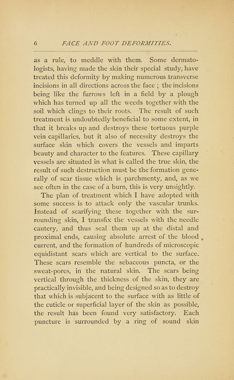 as a rule, to meddle with them. Some dermato- logists, having made the skin their special study, have treated this deformity by making numerous transverse incisions in all directions across the face ; the incisions being like the furrows left in a field by a plough which has turned up all the weeds together with the soil which clings to their roots. The result of such treatment is undoubtedly beneficial to some extent, in that it breaks up and destroys these tortuous purple vein capillaries, but it also of necessity destroys the surface skin which covers the vessels and imparts beauty and character to the features. These capillary vessels are situated in what is called the true skin, the result of such destruction must be the formation gene- rally of scar tissue which is parchmenty, and, as we see often in the case of a burn, this is very unsightly. The plan of treatment which I have adopted with some success is to attack only the vascular trunks. Instead of scarifying these together with the sur- rounding skin, I transfix the vessels with the needle cautery, and thus seal them up at the distal and proximal ends, causing absolute arrest of the blood , current, and the formation of hundreds of microscopic equidistant scars which are vertical to the surface. These scars resemble the sebaceous puncta, or the sweat-pores, in the natural skin. The scars being vertical through the thickness of the skin, they are practically invisible, and being designed so as to destroy that which is subjacent to the surface with as little of the cuticle or superficial layer of the skin as possible, the result has been found very satisfactory. Each puncture is surrounded by a ring of sound skin