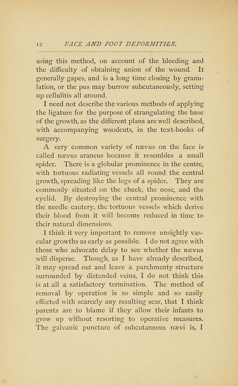 using this method, on account of the bleeding and the difficulty of obtaining union of the wound. It generally gapes, and is a long time closing by granu- lation, or the pus may burrow subcutaneously, setting up cellulitis all around. I need not describe the various methods of applying the ligature for the purpose of strangulating the base of the growth, as the different plans are well described, with accompanying woodcuts, in the text-books of surgery. A very common variety of nsevus on the face is called neevus araneus because it resembles a small spider. There is a globular prominence in the centre, with tortuous radiating vessels all round the central growth, spreading like the legs of a spider. They are commonly situated on the cheek, the nose, and the eyelid. By destroying the central prominence with the needle cautery, the tortuous vessels which derive their blood from it will become reduced in time to their natural dimensions. I think it very important to remove unsightly vas- cular growths as early as possible. I do not agree with those who advocate delay to see whether the nsevus will disperse. Though, as I have already described, it may spread out and leave a parchmenty structure surrounded by distended veins, I do not think this is at all a satisfactory termination. The method of removal by operation is so simple and so easily effected with scarcely any resulting scar, that I think parents are to blame if they allow their infants to grow up without resorting to operative measures. The galvanic puncture of subcutaneous naevi is, I