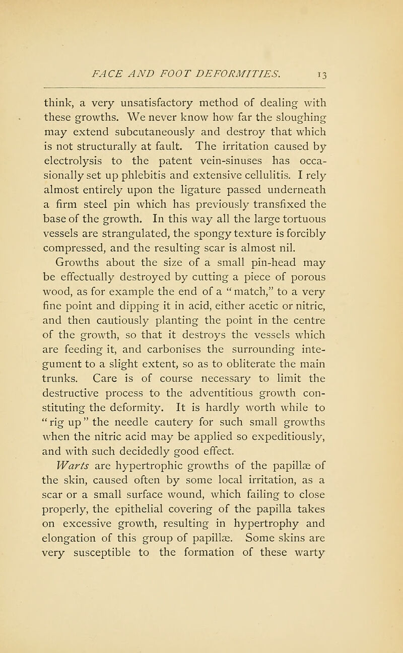 think, a very unsatisfactory method of dealing with these growths. We never know how far the sloughing may extend subcutaneously and destroy that which is not structurally at fault. The irritation caused by electrolysis to the patent vein-sinuses has occa- sionally set up phlebitis and extensive cellulitis. I rely almost entirely upon the ligature passed underneath a firm steel pin which has previously transfixed the base of the growth. In this way all the large tortuous vessels are strangulated, the spongy texture is forcibly compressed, and the resulting scar is almost nil. Growths about the size of a small pin-head may be effectually destroyed by cutting a piece of porous wood, as for example the end of a  match, to a very fine point and dipping it in acid, either acetic or nitric, and then cautiously planting the point in the centre of the growth, so that it destroys the vessels which are feeding it, and carbonises the surrounding inte- gument to a slight extent, so as to obliterate the main trunks. Care is of course necessary to limit the destructive process to the adventitious growth con- stituting the deformity. It is hardly worth while to  rig up the needle cautery for such small growths when the nitric acid may be applied so expeditiously, and with such decidedly good effect. Warts are hypertrophic growths of the papillse of the skin, caused often by some local irritation, as a scar or a small surface wound, which failing to close properly, the epithelial covering of the papilla takes on excessive growth, resulting in hypertrophy and elongation of this group of papillae. Some skins are very susceptible to the formation of these warty