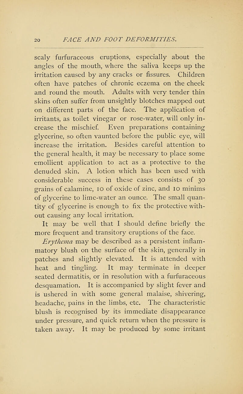 scaly furfuraceous eruptions, especially about the angles of the mouth, where the saliva keeps up the irritation caused by any cracks or fissures. Children often have patches of chronic eczema on the cheek and round the mouth. Adults with very tender thin skins often suffer from unsightly blotches mapped out on different parts of the face. The application of irritants, as toilet vinegar or rose-water, will only in- crease the mischief. Even preparations containing glycerine, so often vaunted before the public eye, will increase the irritation. Besides careful attention to the general health, it may be necessary to place some emollient application to act as a protective to the denuded skin. A lotion which has been used with considerable success in these cases consists of 30 grains of calamine, 10 of oxide of zinc, and 10 minims of glycerine to lime-water an ounce. The small quan- tity of glycerine is enough to fix the protective with- out causing any local irritation. It may be well that I should define briefly the more frequent and transitory eruptions of the face. Erythema may be described as a persistent inflam- matory blush on the surface of the skin, generally in patches and slightly elevated. It is attended with heat and tingling. It may terminate in deeper seated dermatitis, or in resolution with a furfuraceous desquamation. It is accompanied by slight fever and is ushered in with some general malaise, shivering, headache, pains in the limbs, etc. The characteristic blush is recognised by its immediate disappearance under pressure, and quick return when the pressure is taken away. It may be produced by some irritant