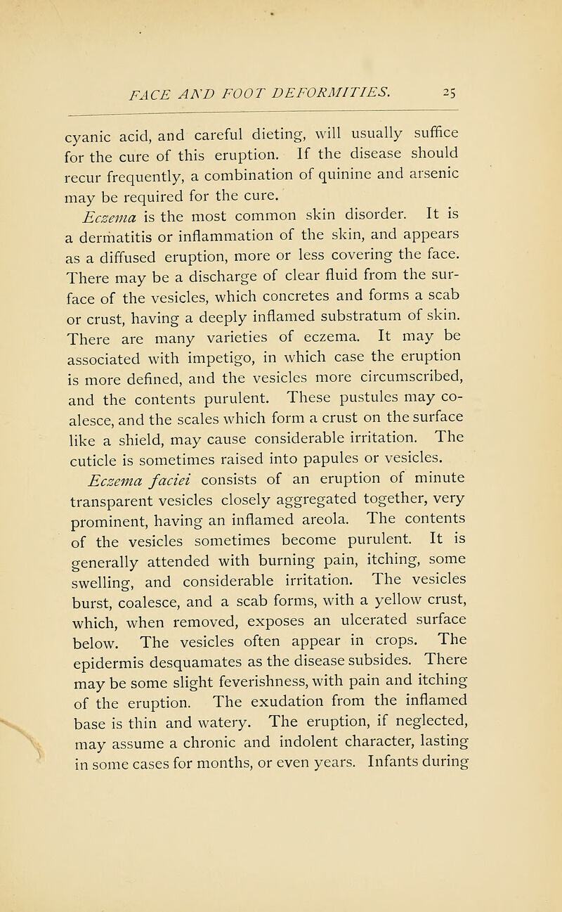 cyanic acid, and careful dieting, will usually suffice for the cure of this eruption. If the disease should recur frequently, a combination of quinine and arsenic may be required for the cure. Eczema is the most common skin disorder. It is a derriiatitis or inflammation of the skin, and appears as a diffused eruption, more or less covering the face. There may be a discharge of clear fluid from the sur- face of the vesicles, which concretes and forms a scab or crust, having a deeply inflamed substratum of skin. There are many varieties of eczema. It may be associated with impetigo, in which case the eruption is more defined, and the vesicles more circumscribed, and the contents purulent. These pustules may co- alesce, and the scales which form a crust on the surface like a shield, may cause considerable irritation. The cuticle is sometimes raised into papules or vesicles. Eczema faciei consists of an eruption of minute transparent vesicles closely aggregated together, very prominent, having an inflamed areola. The contents of the vesicles sometimes become purulent. It is generally attended with burning pain, itching, some swelling, and considerable irritation. The vesicles burst, coalesce, and a scab forms, with a yellow crust, which, when removed, exposes an ulcerated surface below. The vesicles often appear in crops. The epidermis desquamates as the disease subsides. There may be some slight feverishness, with pain and itching of the eruption. The exudation from the inflamed base is thin and watery. The eruption, if neglected, may assume a chronic and indolent character, lasting in some cases for months, or even years. Infants during