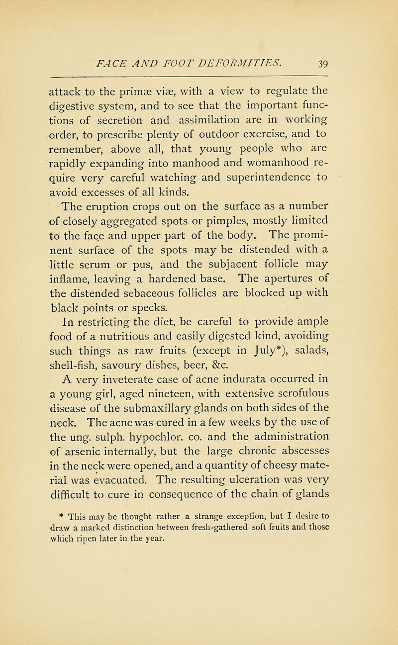 attack to the primae viae, with a view to regulate the digestive system, and to see that the important func- tions of secretion and assimilation are in working order, to prescribe plenty of outdoor exercise, and to remember, above all, that young people who are rapidly expanding into manhood and womanhood re- quire very careful watching and superintendence to avoid excesses of all kinds. The eruption crops out on the surface as a number of closely aggregated spots or pimples, mostly limited to the face and upper part of the body. The promi- nent surface of the spots may be distended with a little serum or pus, and the subjacent follicle may inflame, leaving a hardened base. The apertures of the distended sebaceous follicles are blocked up with black points or specks. In restricting the diet, be careful to provide ample food of a nutritious and easily digested kind, avoiding such things as raw fruits (except in July*), salads, shell-fish, savoury dishes, beer, &c. A very inveterate case of acne indurata occurred in a young girl, aged nineteen, with extensive scrofulous disease of the submaxillary glands on both sides of the neck. The acne was cured in a few weeks by the use of the ung. sulph. hypochlor. co. and the administration of arsenic internally, but the large chronic abscesses in the neck were opened, and a quantity of cheesy mate- rial was evacuated. The resulting ulceration was very difficult to cure in consequence of the chain of glands * This may be thought rather a strange exception, but I desire to draw a marked distinction between fresh-gathered soft fruits and those which ripen later in the year.