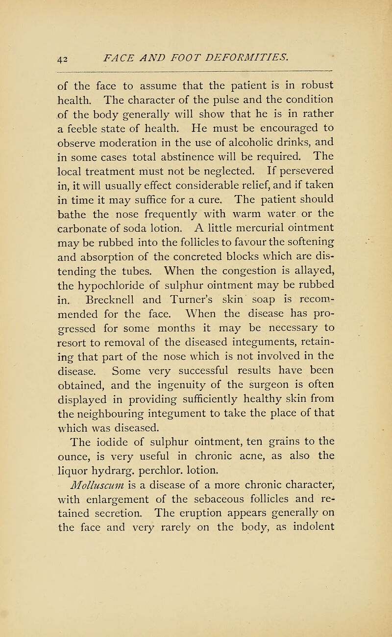 of the face to assume that the patient is in robust health. The character of the pulse and the condition of the body generally will show that he is in rather a feeble state of health. He must be encouraged to observe moderation in the use of alcoholic drinks, and in some cases total abstinence will be required. The local treatment must not be neglected. If persevered in, it will usually effect considerable relief, and if taken in time it may suffice for a cure. The patient should bathe the nose frequently with warm water or the carbonate of soda lotion. A little mercurial ointment may be rubbed into the follicles to favour the softening and absorption of the concreted blocks which are dis- tending the tubes. When the congestion is allayed, the hypochloride of sulphur ointment may be rubbed in. Brecknell and Turner's skin soap is recom- mended for the face. When the disease has pro- gressed for some months it may be necessary to resort to removal of the diseased integuments, retain- ing that part of the nose which is not involved in the disease. Some very successful results have been obtained, and the ingenuity of the surgeon is often displayed in providing sufficiently healthy skin from the neighbouring integument to take the place of that which was diseased. The iodide of sulphur ointment, ten grains to the ounce, is very useful in chronic acne, as also the liquor hydrarg. perchlor. lotion. Molluscum is a disease of a more chronic character, with enlargement of the sebaceous follicles and re- tained secretion. The eruption appears generally on the face and very rarely on the body, as indolent