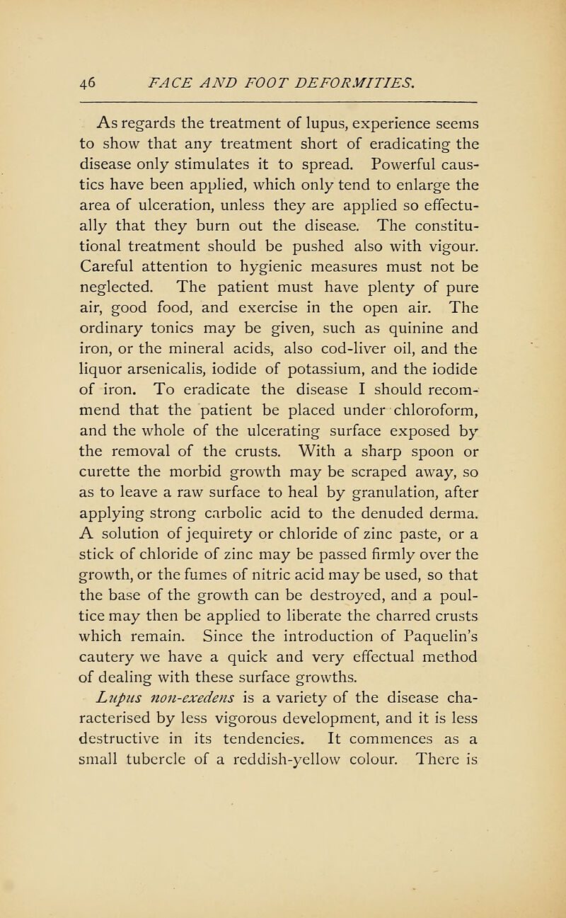 As regards the treatment of lupus, experience seems to show that any treatment short of eradicating the disease only stimulates it to spread. Powerful caus- tics have been applied, which only tend to enlarge the area of ulceration, unless they are applied so effectu- ally that they burn out the disease. The constitu- tional treatment should be pushed also with vigour. Careful attention to hygienic measures must not be neglected. The patient must have plenty of pure air, good food, and exercise in the open air. The ordinary tonics may be given, such as quinine and iron, or the mineral acids, also cod-liver oil, and the liquor arsenicalis, iodide of potassium, and the iodide of iron. To eradicate the disease I should recom- mend that the patient be placed under chloroform, and the whole of the ulcerating surface exposed by the removal of the crusts. With a sharp spoon or curette the morbid growth may be scraped away, so as to leave a raw surface to heal by granulation, after applying strong carbolic acid to the denuded derma. A solution of jequirety or chloride of zinc paste, or a stick of chloride of zinc may be passed firmly over the growth, or the fumes of nitric acid may be used, so that the base of the growth can be destroyed, and a poul- tice may then be applied to liberate the charred crusts which remain. Since the introduction of Paquelin's cautery we have a quick and very effectual method of dealing with these surface growths. Lupus non-exedens is a variety of the disease cha- racterised by less vigorous development, and it is less destructive in its tendencies. It commences as a small tubercle of a reddish-yellow colour. There is