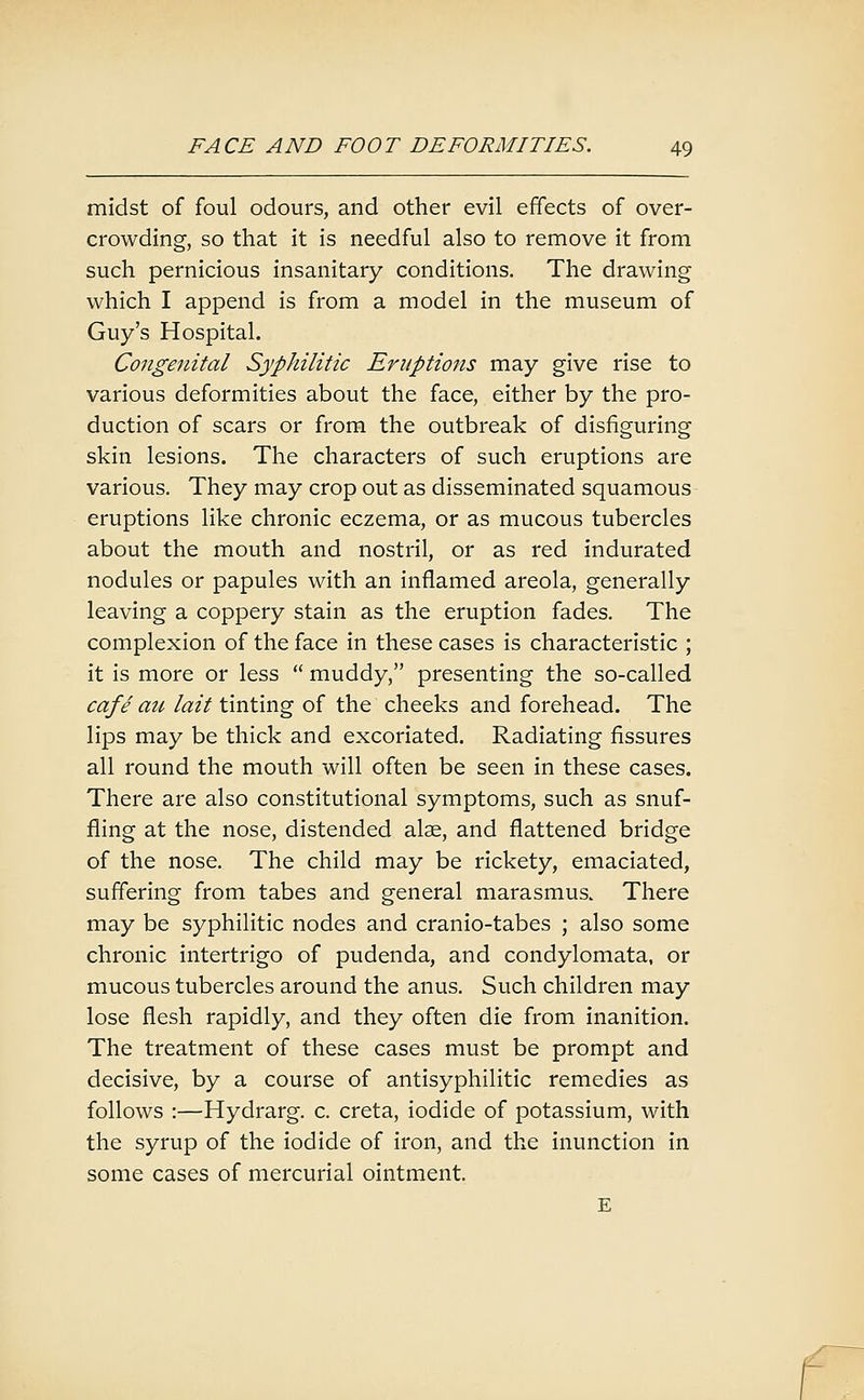 midst of foul odours, and other evil effects of over- crowding, so that it is needful also to remove it from such pernicious insanitary conditions. The drawing which I append is from a model in the museum of Guy's Hospital. Congenital Syphilitic Eruptions may give rise to various deformities about the face, either by the pro- duction of scars or from the outbreak of disfiguring skin lesions. The characters of such eruptions are various. They may crop out as disseminated squamous eruptions like chronic eczema, or as mucous tubercles about the mouth and nostril, or as red indurated nodules or papules with an inflamed areola, generally leaving a coppery stain as the eruption fades. The complexion of the face in these cases is characteristic ; it is more or less  muddy, presenting the so-called cafe ait lait tinting of the cheeks and forehead. The lips may be thick and excoriated. Radiating fissures all round the mouth will often be seen in these cases. There are also constitutional symptoms, such as snuf- fling at the nose, distended alse, and flattened bridge of the nose. The child may be rickety, emaciated, suffering from tabes and general marasmus. There may be syphilitic nodes and cranio-tabes ; also some chronic intertrigo of pudenda, and condylomata, or mucous tubercles around the anus. Such children may lose flesh rapidly, and they often die from inanition. The treatment of these cases must be prompt and decisive, by a course of antisyphilitic remedies as follows :—Hydrarg. c. creta, iodide of potassium, with the syrup of the iodide of iron, and the inunction in some cases of mercurial ointment. E