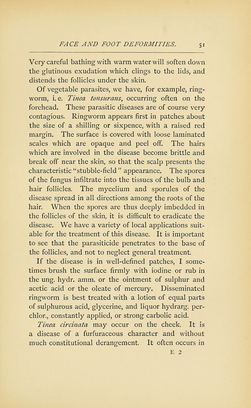 Very careful bathing with warm water will soften down the glutinous exudation which clings to the lids, and distends the follicles under the skin. Of vegetable parasites, we have, for example, ring- worm, i. e. Tinea tonsurans^ occurring often on the forehead. These parasitic diseases are of course very contagious. Ringworm appears first in patches about the size of a shilling or sixpence, with a raised red margin. The surface is covered with loose laminated scales which are opaque and peel off. The hairs which are involved in the disease become brittle and break off near the skin, so that the scalp presents the characteristic stubble-field  appearance. The spores of the fungus infiltrate into the tissues of the bulb and hair follicles. The mycelium and sporules of the disease spread in all directions among the roots of the hair. When the spores are thus deeply imbedded in the follicles of the skin, it is difficult to eradicate the disease. We have a variety of local applications suit- able for the treatment of this disease. It is important to see that the parasiticide penetrates to the base of the follicles, and not to neglect general treatment. If the disease is in well-defined patches, I some- times brush the surface firmly with iodine or rub in the ung. hydr. amm. or the ointment of sulphur and acetic acid or the oleate of mercury. Disseminated ringworm is best treated with a lotion of equal parts of sulphurous acid, glycerine, and liquor hydrarg. per- chlor., constantly applied, or strong carbolic acid. Tinea circinata may occur on the cheek. It is a disease of a furfuraceous character and without much constitutional derangement. It often occurs in E 2