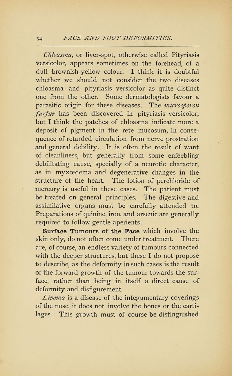 Chloasma^ or liver-spot, otherwise called Pityriasis versicolor, appears sometimes on the forehead, of a dull brownish-yellow colour. I think it is doubtful whether we should not consider the two diseases chloasma and pityriasis versicolor as quite distinct one from the other. Some dermatologists favour a parasitic origin for these diseases. The microsporon furfur has been discovered in pityriasis versicolor, but I think the patches of chloasma indicate more a deposit of pigment in the rete mucosum, in conse- quence of retarded circulation from nerve prostration and general debility. It is often the result of want of cleanliness, but generally from some enfeebling debilitating cause, specially of a neurotic character, as in myxoedema and degenerative changes in the structure of the heart. The lotion of perchloride of mercury is useful in these cases. The patient must be treated on general principles. The digestive and assimilative organs must be carefully attended to. Preparations of quinine, iron, and arsenic are generally required to follow gentle aperients. Surface Tumours of the Face which involve the skin only, do not often come under treatment. There are, of course, an endless variety of tumours connected with the deeper structures, but these I do not propose to describe, as the deformity in such cases is the result of the forward growth of the tumour towards the sur- face, rather than being in itself a direct cause of deformity and disfigurement. Lipoma is a disease of the integumentary coverings of the nose, it does not involve the bones or the carti- lages. This growth must of course be distinguished