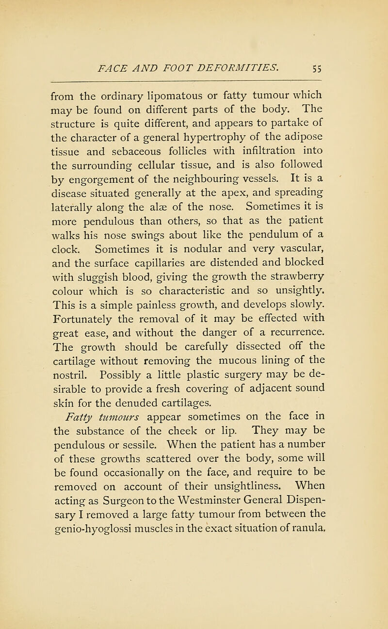 from the ordinary Hpomatous or fatty tumour which may be found on different parts of the body. The structure is quite different, and appears to partake of the character of a general hypertrophy of the adipose tissue and sebaceous foUicles with infiltration into the surrounding cellular tissue, and is also followed by engorgement of the neighbouring vessels. It is a disease situated generally at the apex, and spreading laterally along the alae of the nose. Sometimes it is more pendulous than others, so that as the patient walks his nose swings about like the pendulum of a clock. Sometimes it is nodular and very vascular, and the surface capillaries are distended and blocked with sluggish blood, giving the growth the strawberry colour which is so characteristic and so unsightly. This is a simple painless growth, and develops slowly. Fortunately the removal of it may be effected with great ease, and without the danger of a recurrence. The growth should be carefully dissected off the cartilage without removing the mucous lining of the nostril. Possibly a little plastic surgery may be de- sirable to provide a fresh covering of adjacent sound skin for the denuded cartilages. Fatty tumours appear sometimes on the face in the substance of the cheek or lip. They may be pendulous or sessile. When the patient has a number of these growths scattered over the body, some will be found occasionally on the face, and require to be removed on account of their unsightliness. When acting as Surgeon to the Westminster General Dispen- sary I removed a large fatty tumour from between the genio-hyoglossi muscles in the exact situation of ranula.
