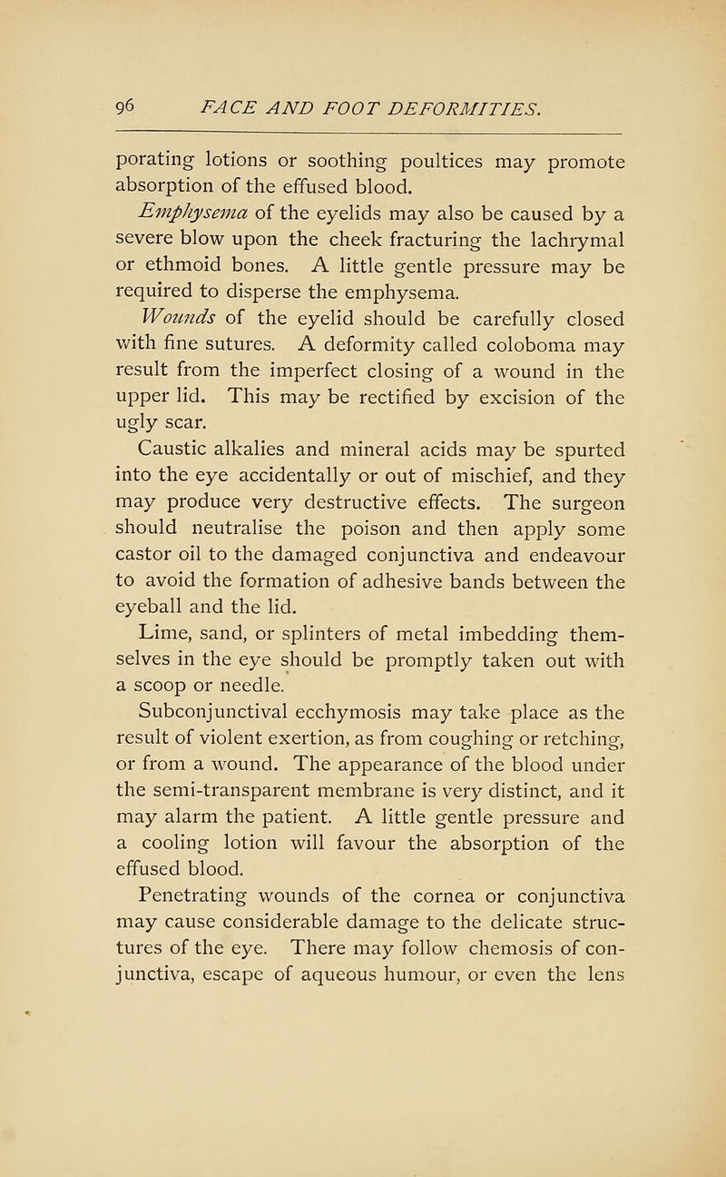 porating lotions or soothing poultices may promote absorption of the effused blood. Emphysema of the eyelids may also be caused by a severe blow upon the cheek fracturing the lachrymal or ethmoid bones. A little gentle pressure may be required to disperse the emphysema. Woimds of the eyelid should be carefully closed v/ith fine sutures. A deformity called coloboma may result from the imperfect closing of a wound in the upper lid. This may be rectified by excision of the ugly scar. Caustic alkalies and mineral acids may be spurted into the eye accidentally or out of mischief, and they may produce very destructive effects. The surgeon should neutralise the poison and then apply some castor oil to the damaged conjunctiva and endeavour to avoid the formation of adhesive bands between the eyeball and the lid. Lime, sand, or splinters of metal imbedding them- selves in the eye should be promptly taken out with a scoop or needle. Subconjunctival ecchymosis may take place as the result of violent exertion, as from coughing or retching, or from a wound. The appearance of the blood under the semi-transparent membrane is very distinct, and it may alarm the patient. A little gentle pressure and a cooling lotion will favour the absorption of the effused blood. Penetrating wounds of the cornea or conjunctiva may cause considerable damage to the delicate struc- tures of the eye. There may follow chemosis of con- junctiva, escape of aqueous humour, or even the lens