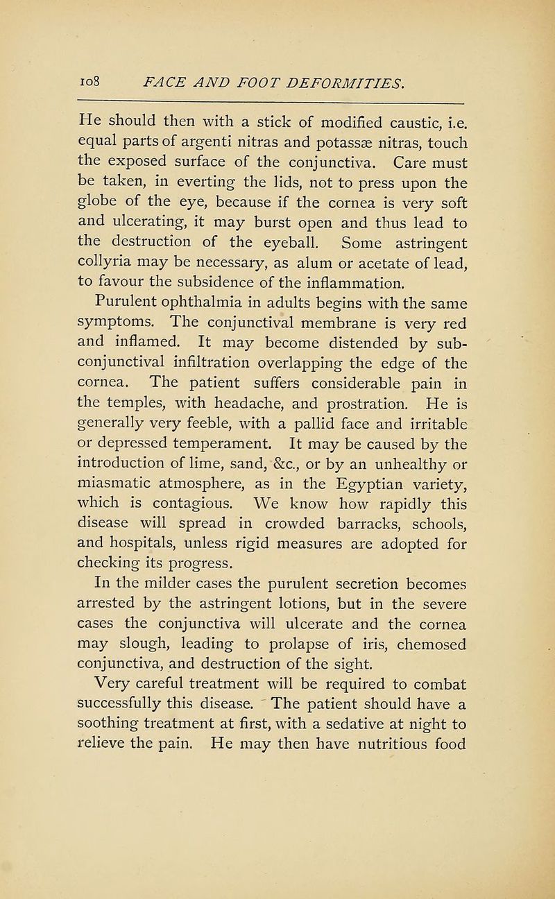 He should then with a stick of modified caustic, i.e. equal parts of argenti nitras and potassse nitras, touch the exposed surface of the conjunctiva. Care must be taken, in everting the lids, not to press upon the globe of the eye, because if the cornea is very soft and ulcerating, it may burst open and thus lead to the destruction of the eyeball. Some astringent collyria may be necessary, as alum or acetate of lead, to favour the subsidence of the inflammation. Purulent ophthalmia in adults begins with the same symptoms. The conjunctival membrane is very red and inflamed. It may become distended by sub- conjunctival infiltration overlapping the edge of the cornea. The patient suffers considerable pain in the temples, with headache, and prostration. He is generally very feeble, with a pallid face and irritable or depressed temperament. It may be caused by the introduction of lime, sand, &c., or by an unhealthy or miasmatic atmosphere, as in the Egyptian variety, which is contagious. We know how rapidly this disease will spread in crowded barracks, schools, and hospitals, unless rigid measures are adopted for checking its progress. In the milder cases the purulent secretion becomes arrested by the astringent lotions, but in the severe cases the conjunctiva will ulcerate and the cornea may slough, leading to prolapse of iris, chemosed conjunctiva, and destruction of the sight. Very careful treatment will be required to combat successfully this disease. The patient should have a soothing treatment at first, with a sedative at night to relieve the pain. He may then have nutritious food