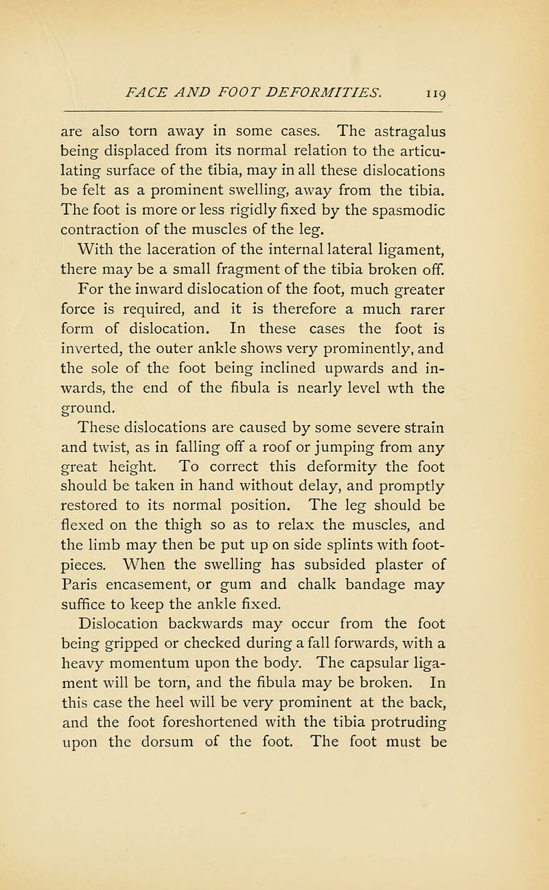 are also torn away in some cases. The astragalus being displaced from its normal relation to the articu- lating surface of the tibia, may in all these dislocations be felt as a prominent swelling, away from the tibia. The foot is more or less rigidly fixed by the spasmodic contraction of the muscles of the leg. With the laceration of the internal lateral ligament, there may be a small fragment of the tibia broken off. For the inward dislocation of the foot, much greater force is required, and it is therefore a much rarer form of dislocation. In these cases the foot is inverted, the outer ankle shows very prominently, and the sole of the foot being inclined upwards and in- wards, the end of the fibula is nearly level wth the ground. These dislocations are caused by some severe strain and twist, as in falling off a roof or jumping from any great height To correct this deformity the foot should be taken in hand without delay, and promptly restored to its normal position. The leg should be flexed on the thigh so as to relax the muscles, and the limb may then be put up on side splints with foot- pieces. When the swelling has subsided plaster of Paris encasement, or gum and chalk bandage may suffice to keep the ankle fixed. Dislocation backwards may occur from the foot being gripped or checked during a fall forwards, with a heavy momentum upon the body. The capsular liga- ment will be torn, and the fibula may be broken. In this case the heel will be very prominent at the back, and the foot foreshortened with the tibia protruding upon the dorsum of the foot. The foot must be