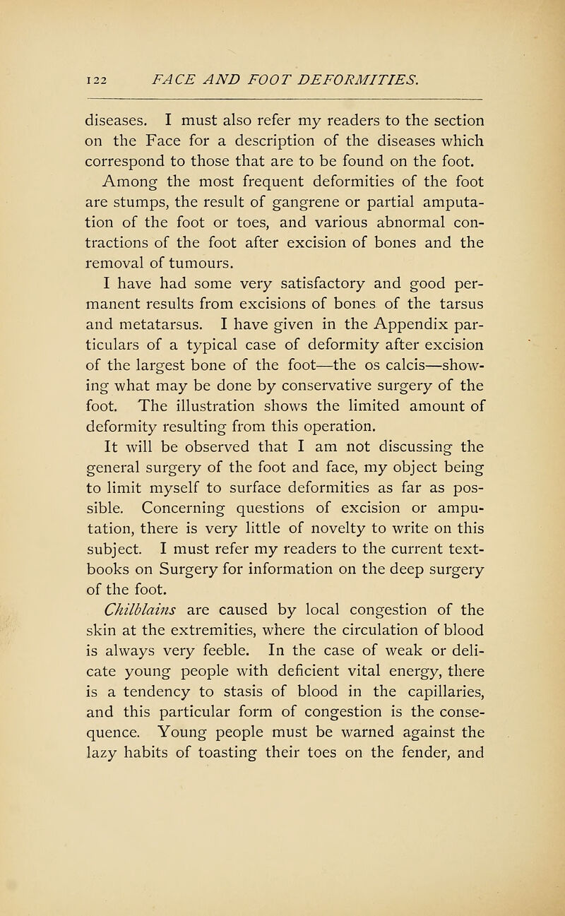 diseases, I must also refer my readers to the section on the Face for a description of the diseases which correspond to those that are to be found on the foot. Among the most frequent deformities of the foot are stumps, the result of gangrene or partial amputa- tion of the foot or toes, and various abnormal con- tractions of the foot after excision of bones and the removal of tumours, I have had some very satisfactory and good per- manent results from excisions of bones of the tarsus and metatarsus. I have given in the Appendix par- ticulars of a typical case of deformity after excision of the largest bone of the foot—the os calcis—show- ing what may be done by conservative surgery of the foot. The illustration shows the limited amount of deformity resulting from this operation. It will be observed that I am not discussing the general surgery of the foot and face, my object being to limit myself to surface deformities as far as pos- sible. Concerning questions of excision or ampu- tation, there is very little of novelty to write on this subject. I must refer my readers to the current text- books on Surgery for information on the deep surgery of the foot. Chilblains are caused by local congestion of the skin at the extremities, where the circulation of blood is always very feeble. In the case of weak or deli- cate young people with deficient vital energy, there is a tendency to stasis of blood in the capillaries, and this particular form of congestion is the conse- quence. Young people must be warned against the lazy habits of toasting their toes on the fender, and