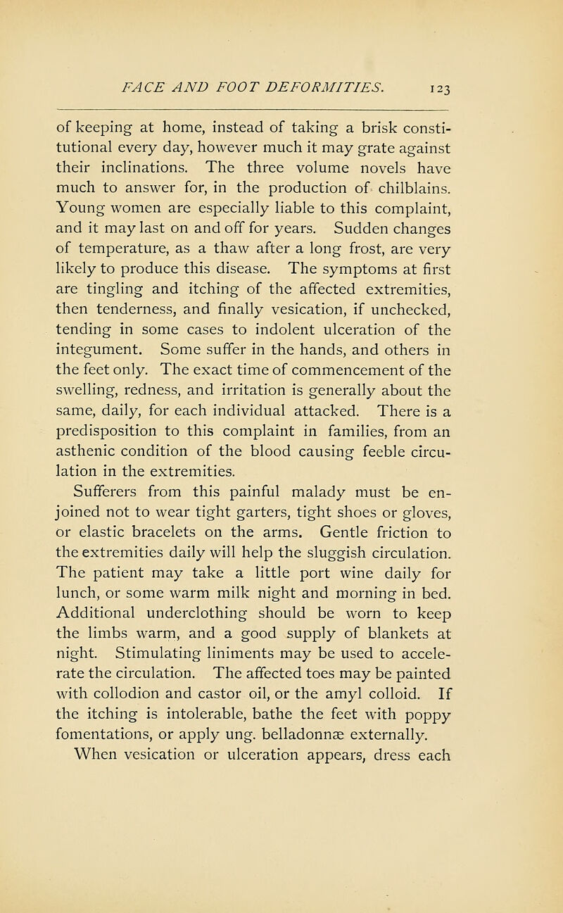 of keeping at home, instead of taking a brisk consti- tutional every day, however much it may grate against their incHnations. The three volume novels have much to answer for, in the production of chilblains. Young women are especially liable to this complaint, and it may last on and off for years. Sudden changes of temperature, as a thaw after a long frost, are very likely to produce this disease. The symptoms at first are tingling and itching of the affected extremities, then tenderness, and finally vesication, if unchecked, tending in some cases to indolent ulceration of the integument. Some suffer in the hands, and others in the feet only. The exact time of commencement of the swelling, redness, and irritation is generally about the same, daily, for each individual attacked. There is a predisposition to this complaint in families, from an asthenic condition of the blood causing feeble circu- lation in the extremities. Sufferers from this painful malady must be en- joined not to wear tight garters, tight shoes or gloves, or elastic bracelets on the arms. Gentle friction to the extremities daily will help the sluggish circulation. The patient may take a little port wine daily for lunch, or some warm milk night and morning in bed. Additional underclothing should be worn to keep the limbs warrn, and a good supply of blankets at night. Stimulating liniments may be used to accele- rate the circulation. The affected toes may be painted with collodion and castor oil, or the amyl colloid. If the itching is intolerable, bathe the feet with poppy fomentations, or apply ung. belladonnse externally. When vesication or ulceration appears, dress each
