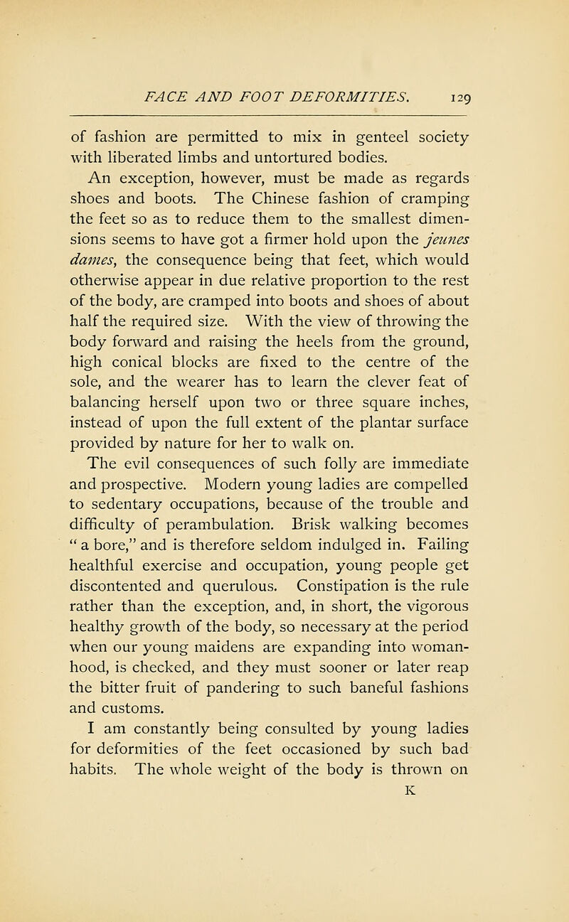 of fashion are permitted to mix in genteel society with liberated limbs and untortured bodies. An exception, however, must be made as regards shoes and boots. The Chinese fashion of cramping the feet so as to reduce them to the smallest dimen- sions seems to have got a firmer hold upon the jeimes dames, the consequence being that feet, which would otherwise appear in due relative proportion to the rest of the body, are cramped into boots and shoes of about half the required size. With the view of throwing the body forward and raising the heels from the ground, high conical blocks are fixed to the centre of the sole, and the wearer has to learn the clever feat of balancing herself upon two or three square inches, instead of upon the full extent of the plantar surface provided by nature for her to walk on. The evil consequences of such folly are immediate and prospective. Modern young ladies are compelled to sedentary occupations, because of the trouble and difficulty of perambulation. Brisk walking becomes  a bore, and is therefore seldom indulged in. Failing healthful exercise and occupation, young people get discontented and querulous. Constipation is the rule rather than the exception, and, in short, the vigorous healthy growth of the body, so necessary at the period when our young maidens are expanding into woman- hood, is checked, and they must sooner or later reap the bitter fruit of pandering to such baneful fashions and customs. I am constantly being consulted by young ladies for deformities of the feet occasioned by such bad habits. The whole weight of the body is thrown on K