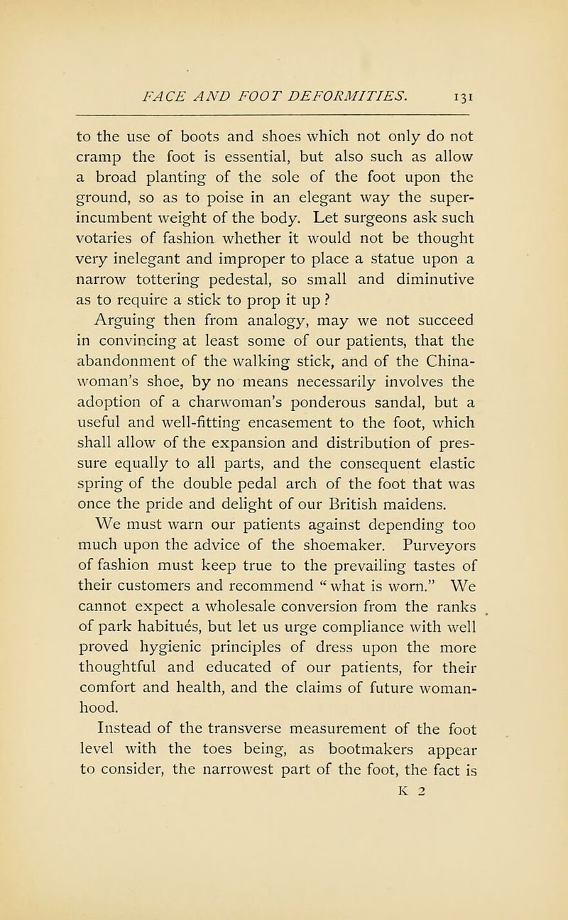 to the use of boots and shoes which not only do not cramp the foot is essential, but also such as allow a broad planting of the sole of the foot upon the ground, so as to poise in an elegant way the super- incumbent weight of the body. Let surgeons ask such votaries of fashion whether it would not be thought very inelegant and improper to place a statue upon a narrow tottering pedestal, so small and diminutive as to require a stick to prop it up ? Arguing then from analogy, may we not succeed in convincing at least some of our patients, that the abandonment of the walking stick, and of the China- woman's shoe, by no means necessarily involves the adoption of a charwoman's ponderous sandal, but a useful and well-fitting encasement to the foot, which shall allow of the expansion and distribution of pres- sure equally to all parts, and the consequent elastic spring of the double pedal arch of the foot that was once the pride and dehght of our British maidens. We must warn our patients against depending too much upon the advice of the shoemaker. Purveyors of fashion must keep true to the prevailing tastes of their customers and recommend what is worn. We cannot expect a wholesale conversion from the ranks of park habitues, but let us urge compliance with well proved hygienic principles of dress upon the more thoughtful and educated of our patients, for their comfort and health, and the claims of future woman- hood. Instead of the transverse measurement of the foot level with the toes being, as bootmakers appear to consider, the narrowest part of the foot, the fact is K 2