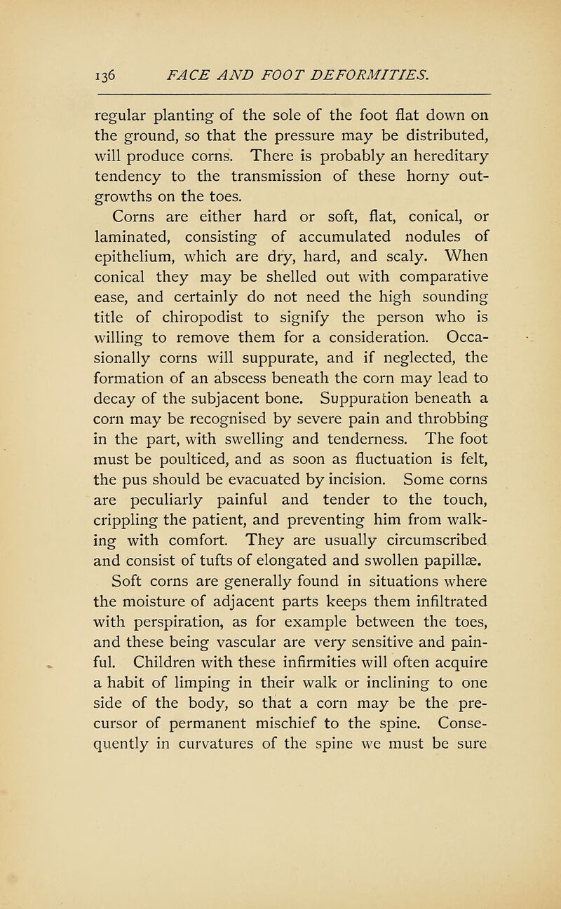 regular planting of the sole of the foot flat down on the ground, so that the pressure may be distributed, will produce corns. There is probably an hereditary tendency to the transmission of these horny out- growths on the toes. Corns are either hard or soft, flat, conical, or laminated, consisting of accumulated nodules of epithelium, which are dry, hard, and scaly. When conical they may be shelled out with comparative ease, and certainly do not need the high sounding title of chiropodist to signify the person who is willing to remove them for a consideration. Occa- sionally corns will suppurate, and if neglected, the formation of an abscess beneath the corn may lead to decay of the subjacent bone. Suppuration beneath a corn may be recognised by severe pain and throbbing in the part, with swelling and tenderness. The foot must be poulticed, and as soon as fluctuation is felt, the pus should be evacuated by incision. Some corns are peculiarly painful and tender to the touch, crippling the patient, and preventing him from walk- ing with comfort. They are usually circumscribed and consist of tufts of elongated and swollen papillae. Soft corns are generally found in situations where the moisture of adjacent parts keeps them infiltrated with perspiration, as for example between the toes, and these being vascular are very sensitive and pain- ful. Children with these infirmities will often acquire a habit of limping in their walk or inclining to one side of the body, so that a corn may be the pre- cursor of permanent mischief to the spine. Conse- quently in curvatures of the spine we must be sure