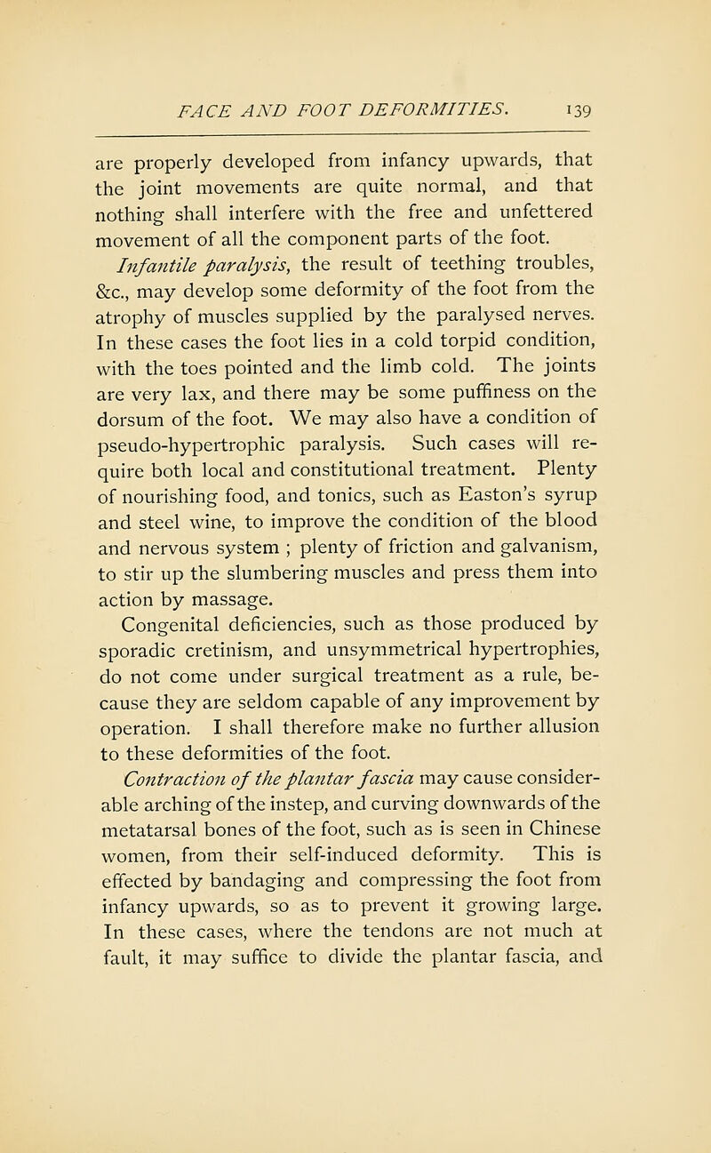 are properly developed from infancy upwards, that the joint movements are quite normal, and that nothing shall interfere with the free and unfettered movement of all the component parts of the foot. Infantile paralysis, the result of teething troubles, &c., may develop some deformity of the foot from the atrophy of muscles supplied by the paralysed nerves. In these cases the foot lies in a cold torpid condition, with the toes pointed and the limb cold. The joints are very lax, and there may be some pufifiness on the dorsum of the foot. We may also have a condition of pseudo-hypertrophic paralysis. Such cases will re- quire both local and constitutional treatment. Plenty of nourishing food, and tonics, such as Easton's syrup and steel wine, to improve the condition of the blood and nervous system ; plenty of friction and galvanism, to stir up the slumbering muscles and press them into action by massage. Congenital deficiencies, such as those produced by sporadic cretinism, and unsymmetrical hypertrophies, do not come under surgical treatment as a rule, be- cause they are seldom capable of any improvement by operation. I shall therefore make no further allusion to these deformities of the foot. Cojitraction of the plantar fascia may cause consider- able arching of the instep, and curving downwards of the metatarsal bones of the foot, such as is seen in Chinese women, from their self-induced deformity. This is effected by bandaging and compressing the foot from infancy upwards, so as to prevent it growing large. In these cases, where the tendons are not much at fault, it may suffice to divide the plantar fascia, and