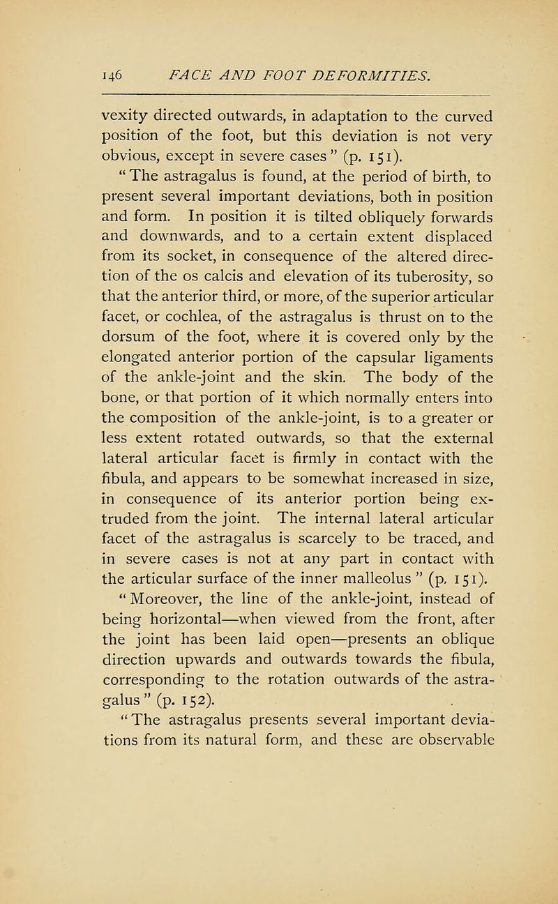 vexity directed outwards, in adaptation to the curved position of the foot, but this deviation is not very- obvious, except in severe cases (p. 151).  The astragalus is found, at the period of birth, to present several important deviations, both in position and form. In position it is tilted obliquely forwards and downwards, and to a certain extent displaced from its socket, in consequence of the altered direc- tion of the OS calcis and elevation of its tuberosity, so that the anterior third, or more, of the superior articular facet, or cochlea, of the astragalus is thrust on to the dorsum of the foot, where it is covered only by the elongated anterior portion of the capsular ligaments of the ankle-joint and the skin. The body of the bone, or that portion of it which normally enters into the composition of the ankle-joint, is to a greater or less extent rotated outwards, so that the external lateral articular facet is firmly in contact with the fibula, and appears to be somewhat increased in size, in consequence of its anterior portion being ex- truded from the joint. The internal lateral articular facet of the astragalus is scarcely to be traced, and in severe cases is not at any part in contact with the articular surface of the inner malleolus  (p. 151). Moreover, the line of the ankle-joint, instead of being horizontal—when viewed from the front, after the joint has been laid open—presents an oblique direction upwards and outwards towards the fibula, corresponding to the rotation outwards of the astra- galus  (p. 152).  The astragalus presents several important devia- tions from its natural form, and these are observable