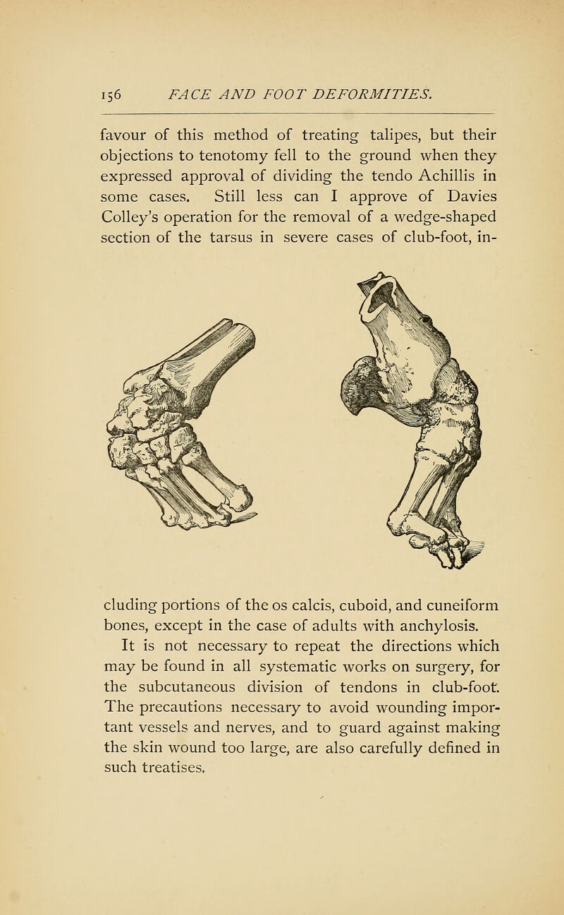 favour of this method of treating taHpes, but their objections to tenotomy fell to the ground when they expressed approval of dividing the tendo Achillis in some cases. Still less can I approve of Davies Colley's operation for the removal of a wedge-shaped section of the tarsus in severe cases of club-foot, in- cluding portions of the os calcis, cuboid, and cuneiform bones, except in the case of adults with anchylosis. It is not necessary to repeat the directions which may be found in all systematic works on surgery, for the subcutaneous division of tendons in club-foot The precautions necessary to avoid wounding impor- tant vessels and nerves, and to guard against making the skin wound too large, are also carefully defined in such treatises.