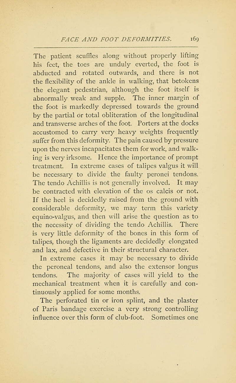 The patient scuffles along without properly lifting his feet, the toes are unduly everted, the foot is abducted and rotated outwards, and there is not the flexibility of the ankle in walking, that betokens the elegant pedestrian, although the foot itself is abnormally weak and supple. The inner margin of the foot is markedly depressed towards the ground by the partial or total obliteration of the longitudinal and transverse arches of the foot. Porters at the docks accustomed to carry very heavy weights frequently suffer from this deformity. The pain caused by pressure upon the nerves incapacitates them for work, and walk- ing is very irksome. Hence the importance of prompt treatment. In extreme cases of talipes valgus it will be necessary to divide the faulty peronei tendons. The tendo Achillis is not generally involved. It may be contracted with elevation of the os calcis or not. If the heel is decidedly raised from the ground with considerable deformity, we may term this variety equino-valgus, and then will arise the question as to the necessity of dividing the tendo Achillis. There is very little deformity of the bones in this form of talipes, though the ligaments are decidedly elongated and lax, and defective in their structural character. In extreme cases it may be necessary to divide the peroneal tendons, and also the extensor longus tendons. The majority of cases will yield to the mechanical treatment when it is carefully and con- tinuously applied for some months. The perforated tin or iron splint, and the plaster of Paris bandage exercise a very strong controlling influence over this form of club-foot. Sometimes one