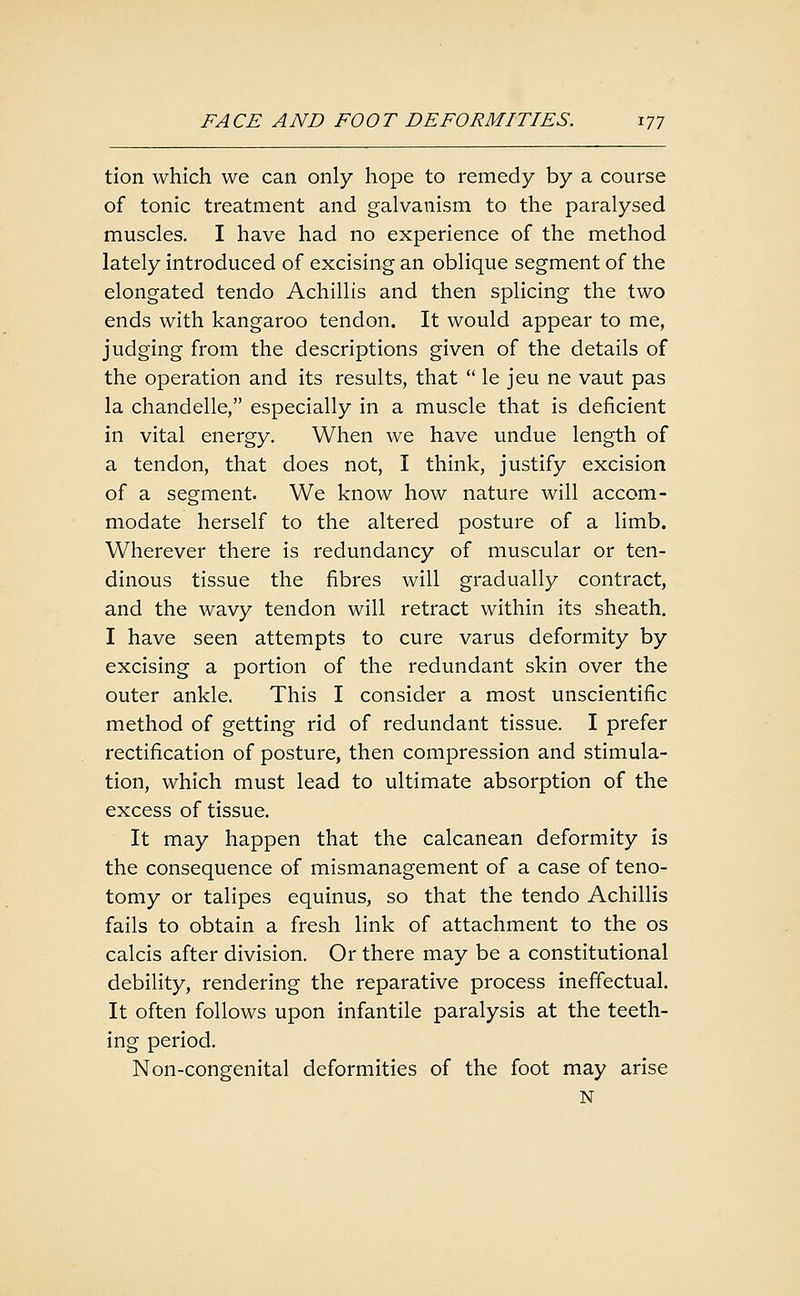 tion which we can only hope to remedy by a course of tonic treatment and galvanism to the paralysed muscles. I have had no experience of the method lately introduced of excising an oblique segment of the elongated tendo Achillis and then splicing the two ends with kangaroo tendon. It would appear to me, judging from the descriptions given of the details of the operation and its results, that  le jeu ne vaut pas la chandelle, especially in a muscle that is deficient in vital energy. When we have undue length of a tendon, that does not, I think, justify excision of a segment. We know how nature will accom- modate herself to the altered posture of a limb. Wherever there is redundancy of muscular or ten- dinous tissue the fibres will gradually contract, and the wavy tendon will retract within its sheath. I have seen attempts to cure varus deformity by excising a portion of the redundant skin over the outer ankle. This I consider a most unscientific method of getting rid of redundant tissue. I prefer rectification of posture, then compression and stimula- tion, which must lead to ultimate absorption of the excess of tissue. It may happen that the calcanean deformity is the consequence of mismanagement of a case of teno- tomy or talipes equinus, so that the tendo Achillis fails to obtain a fresh link of attachment to the os calcis after division. Or there may be a constitutional debility, rendering the reparative process ineffectual. It often follows upon infantile paralysis at the teeth- ing period. Non-congenital deformities of the foot may arise N