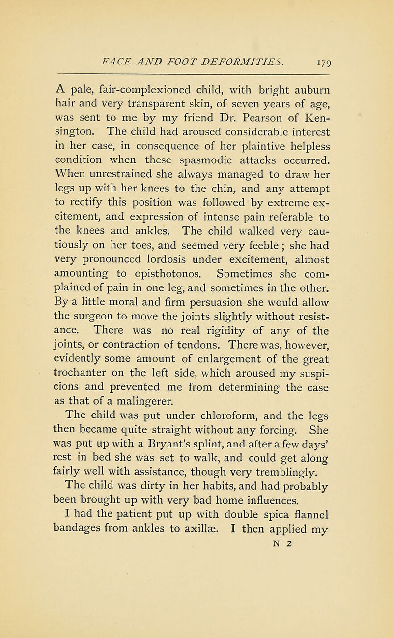 A pale, fair-complexioned child, with bright auburn hair and very transparent skin, of seven years of age, was sent to me by my friend Dr. Pearson of Ken- sington. The child had aroused considerable interest in her case, in consequence of her plaintive helpless condition when these spasmodic attacks occurred. When unrestrained she always managed to draw her legs up with her knees to the chin, and any attempt to rectify this position was followed by extreme ex- citement, and expression of intense pain referable to the knees and ankles. The child walked very cau- tiously on her toes, and seemed very feeble ; she had very pronounced lordosis under excitement, almost amounting to opisthotonos. Sometimes she com- plained of pain in one leg, and sometimes in the other. By a little moral and firm persuasion she would allow the surgeon to move the joints slightly without resist- ance. There was no real rigidity of any of the joints, or contraction of tendons. There was, however, evidently some amount of enlargement of the great trochanter on the left side, which aroused my suspi- cions and prevented me from determining the case as that of a malingerer. The child was put under chloroform, and the legs then became quite straight without any forcing. She was put up with a Bryant's splint, and after a few days' rest in bed she was set to walk, and could get along fairly well with assistance, though very tremblingly. The child was dirty in her habits, and had probably been brought up with very bad home influences. I had the patient put up with double spica flannel bandages from ankles to axillae. I then applied my N 2