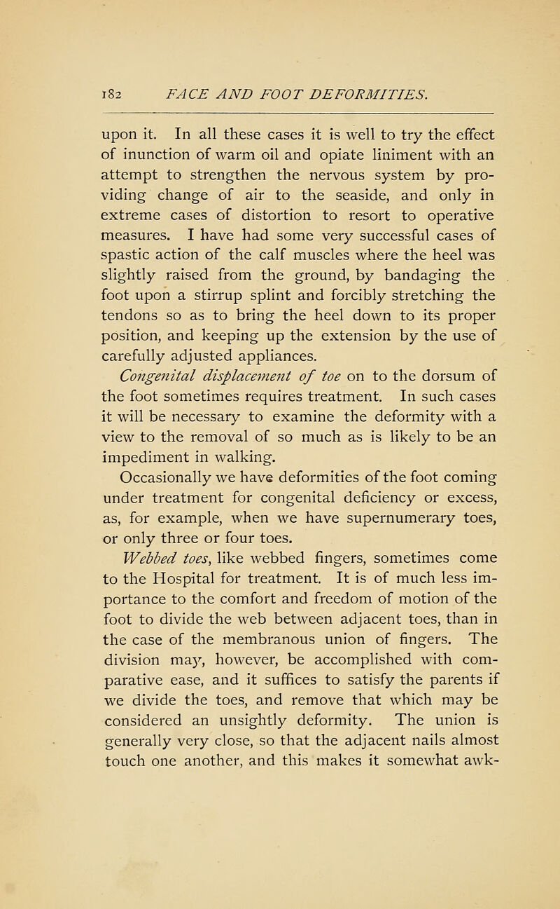 upon it. In all these cases it is well to try the effect of inunction of warm oil and opiate liniment with an attempt to strengthen the nervous system by pro- viding change of air to the seaside, and only in extreme cases of distortion to resort to operative measures. I have had some very successful cases of spastic action of the calf muscles where the heel was slightly raised from the ground, by bandaging the foot upon a stirrup splint and forcibly stretching the tendons so as to bring the heel down to its proper position, and keeping up the extension by the use of carefully adjusted appliances. Congenital displacement of toe on to the dorsum of the foot sometimes requires treatment. In such cases it will be necessary to examine the deformity with a view to the removal of so much as is likely to be an impediment in walking. Occasionally we have deformities of the foot coming under treatment for congenital deficiency or excess, as, for example, when we have supernumerary toes, or only three or four toes. Webbed toes, like webbed fingers, sometimes come to the Hospital for treatment. It is of much less im- portance to the comfort and freedom of motion of the foot to divide the web between adjacent toes, than in the case of the membranous union of fingers. The division may, however, be accomplished with com- parative ease, and it suffices to satisfy the parents if we divide the toes, and remove that which may be considered an unsightly deformity. The union is generally very close, so that the adjacent nails almost touch one another, and this makes it somewhat awk-