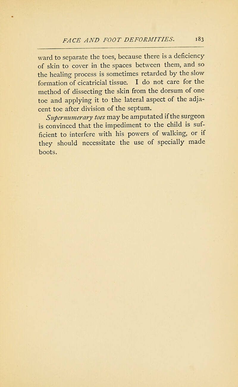 ward to separate the toes, because there is a deficiency of skin to cover in the spaces between them, and so the heaHng process is sometimes retarded by the slow formation of cicatricial tissue. I do not care for the method of dissecting the skin from the dorsum of one toe and applying it to the lateral aspect of the adja- cent toe after division of the septum. Supernumerary toes may be amputated if the surgeon is convinced that the impediment to the child is suf- ficient to interfere with his powers of walking, or if they should necessitate the use of specially made boots.