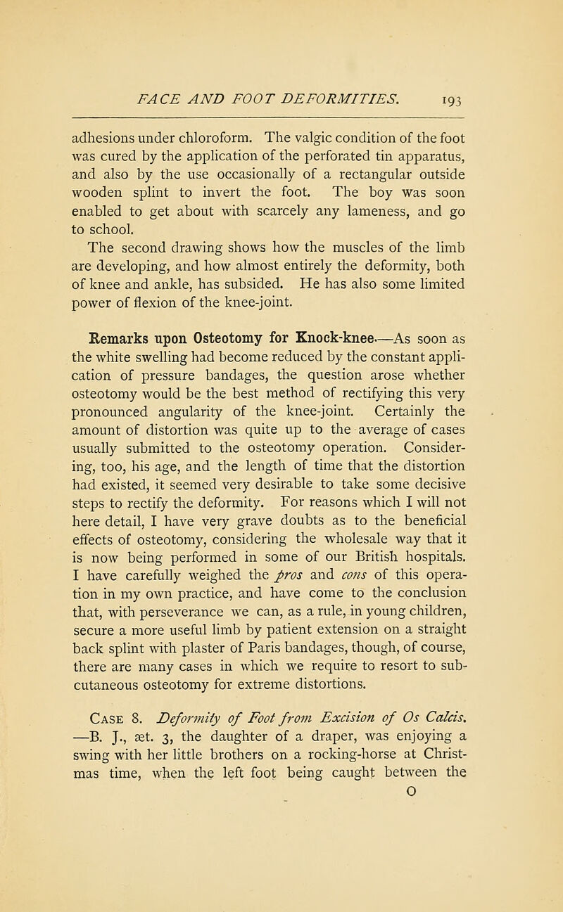 adhesions under chloroform. The valgic condition of the foot was cured by the application of the perforated tin apparatus, and also by the use occasionally of a rectangular outside wooden splint to invert the foot. The boy was soon enabled to get about with scarcely any lameness, and go to school. The second drawing shows how the muscles of the limb are developing, and how almost entirely the deformity, both of knee and ankle, has subsided. He has also some limited power of flexion of the knee-joint. Remarks upon Osteotomy for Knock-knee—As soon as the white swelling had become reduced by the constant appli- cation of pressure bandages, the question arose whether osteotomy would be the best method of rectifying this very pronounced angularity of the knee-joint. Certainly the amount of distortion was quite up to the average of cases usually submitted to the osteotomy operation. Consider- ing, too, his age, and the length of time that the distortion had existed, it seemed very desirable to take some decisive steps to rectify the deformity. For reasons which I will not here detail, I have very grave doubts as to the beneficial effects of osteotomy, considering the wholesale way that it is now being performed in some of our British hospitals. I have carefully weighed the pros and cons of this opera- tion in my own practice, and have come to the conclusion that, with perseverance we can, as a rule, in young children, secure a more useful hmb by patient extension on a straight back splint with plaster of Paris bandages, though, of course, there are many cases in which we require to resort to sub- cutaneous osteotomy for extreme distortions. Case 8. Deformity of Foot from Excision of Os Calcis. —B. J., set. 3, the daughter of a draper, was enjoying a swing with her little brothers on a rocking-horse at Christ- mas time, when the left foot being caught between the O