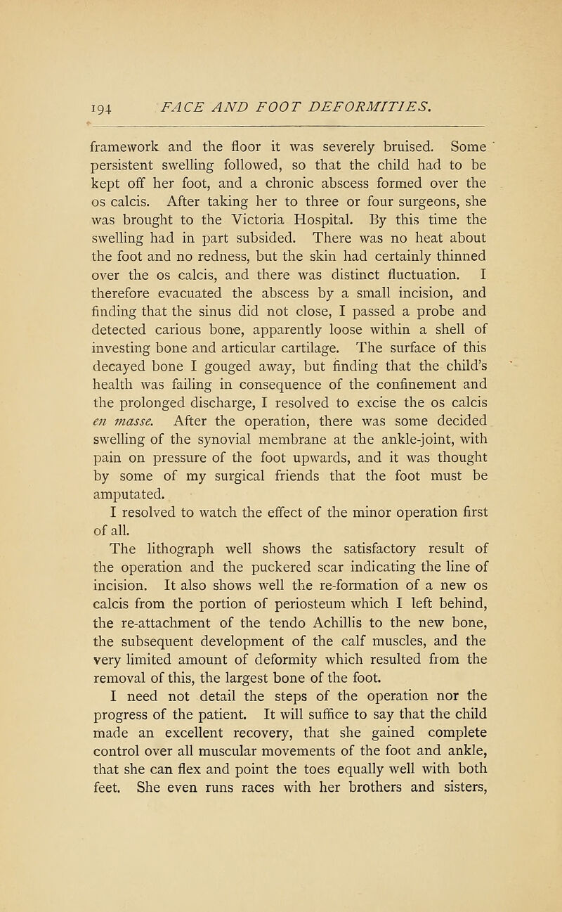 framework and the floor it was severely bruised. Some ' persistent swelling followed, so that the child had to be kept off her foot, and a chronic abscess formed over the OS calcis. After taking her to three or four surgeons, she was brought to the Victoria Hospital. By this time the swelling had in part subsided. There was no heat about the foot and no redness, but the skin had certainly thinned over the os calcis, and there was distinct fluctuation. I therefore evacuated the abscess by a small incision, and finding that the sinus did not close, I passed a probe and detected carious bone, apparently loose within a shell of investing bone and articular cartilage. The surface of this decayed bone I gouged away, but finding that the child's health was failing in consequence of the confinement and the prolonged discharge, I resolved to excise the os calcis en masse. After the operation, there was some decided swelling of the synovial membrane at the ankle-joint, with pain on pressure of the foot upwards, and it was thought by some of my surgical friends that the foot must be amputated. I resolved to watch the effect of the minor operation first of all. The lithograph well shows the satisfactory result of the operation and the puckered scar indicating the line of incision. It also shows well the re-formation of a new os calcis from the portion of periosteum which I left behind, the re-attachment of the tendo Achillis to the new bone, the subsequent development of the calf muscles, and the very limited amount of deformity which resulted from the removal of this, the largest bone of the foot. I need not detail the steps of the operation nor the progress of the patient. It will suffice to say that the child made an excellent recovery, that she gained complete control over all muscular movements of the foot and ankle, that she can flex and point the toes equally well with both feet. She even runs races with her brothers and sisters,