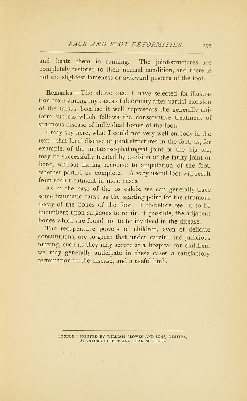 and beats them in running. The joint-structures are completely restored to their normal condition, and there is not the slightest lameness or awkward posture of the foot. Remarks.—The above case I have selected for illustra- tion from among my cases of deformity after partial excision of the tarsus, because it well represents the generally uni- form success which follows the conservative treatment of strumous disease of individual bones of the foot. I may say here, what I could not very well embody in the text—that local disease of joint structures in the foot, as, for example, of the metatarso-phalangeal joint of the big toe, may be successfully treated by excision of the faulty joint or bone, without having recourse to amputation of the foot, whether partial or complete. A very useful foot will result from such treatment in most cases. As in the case of the os calcis, we can generally trace some traumatic cause as the starting-point for the strumous decay of the bones of the foot. I therefore feel it to be incumbent upon surgeons to retain, if possible, the adjacent bones which are found not to be involved in the disease. The recuperative powers of children, even of delicate constitutions, are so great that under careful and judicious nursing, such as they may secure at a hospital for children, we may generally anticipate in these cases a satisfactory termination to the disease, and a useful limb. LONDON: PRINTED BY WILLIAM CLOWES AND SONS, LIMITED, STAMFORD STREET AND CHARING CROSS.