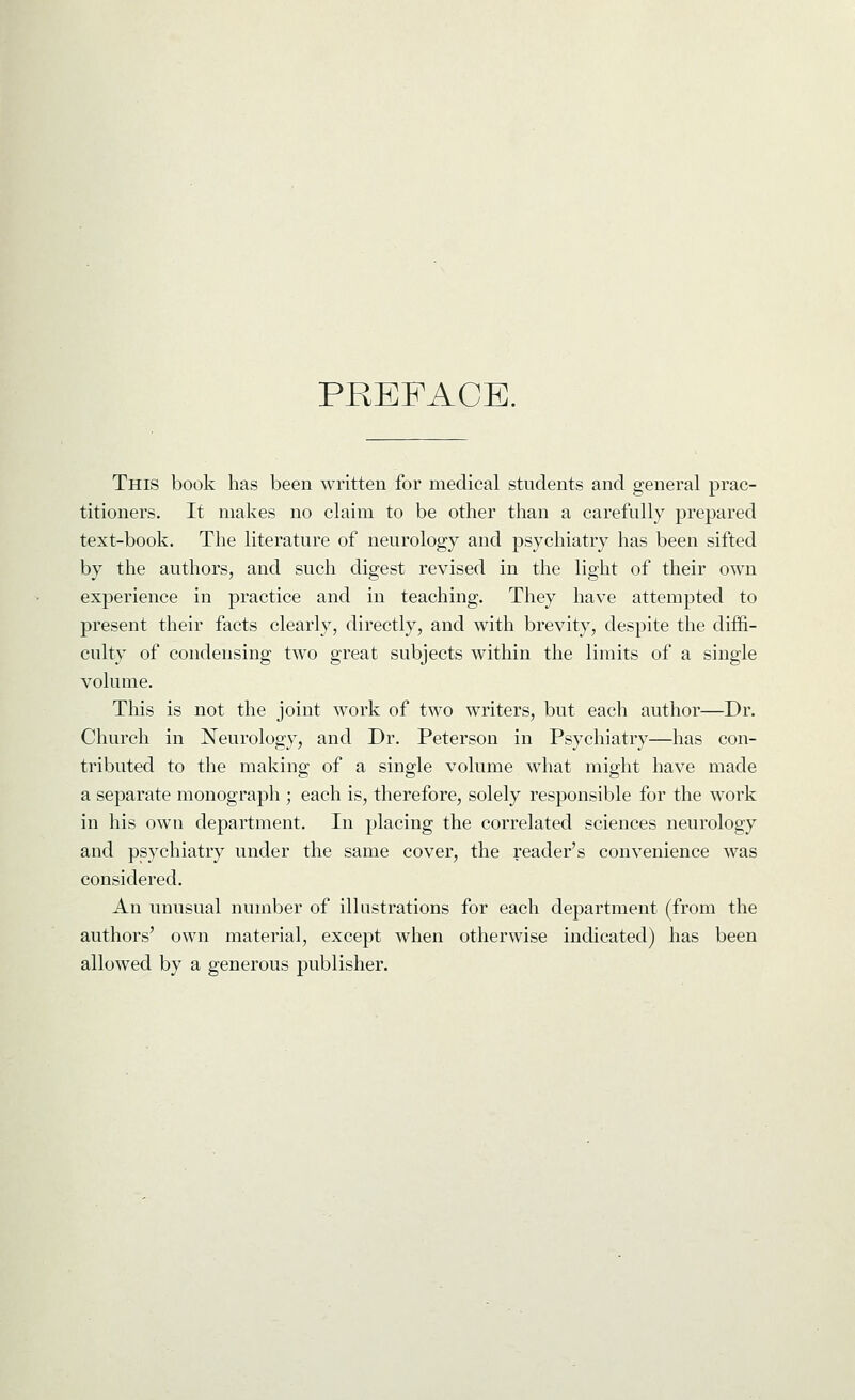 PREFACE. This book has been written for medical students and general prac- titioners. It makes no claim to be other than a carefully prepared text-book. The literature of neurology and psychiatry has been sifted by the authors, and such digest revised in the light of their own experience in practice and in teaching. They have attempted to present their facts clearly, directly, and with brevity, despite the diffi- culty of condensing two great subjects within the limits of a single volume. This is not the joint work of two writers, but each author—Dr. Church in Neurology, and Dr. Peterson in Psychiatry—has con- tributed to the making of a single volume what might have made a separate monograph ; each is, therefore, solely responsible for the work in his own department. In placing the correlated sciences neurology and psychiatry under the same cover, the reader's convenience was considered. An unusual number of illustrations for each department (from the authors' own material, except when otherwise indicated) has been allowed by a generous publisher.