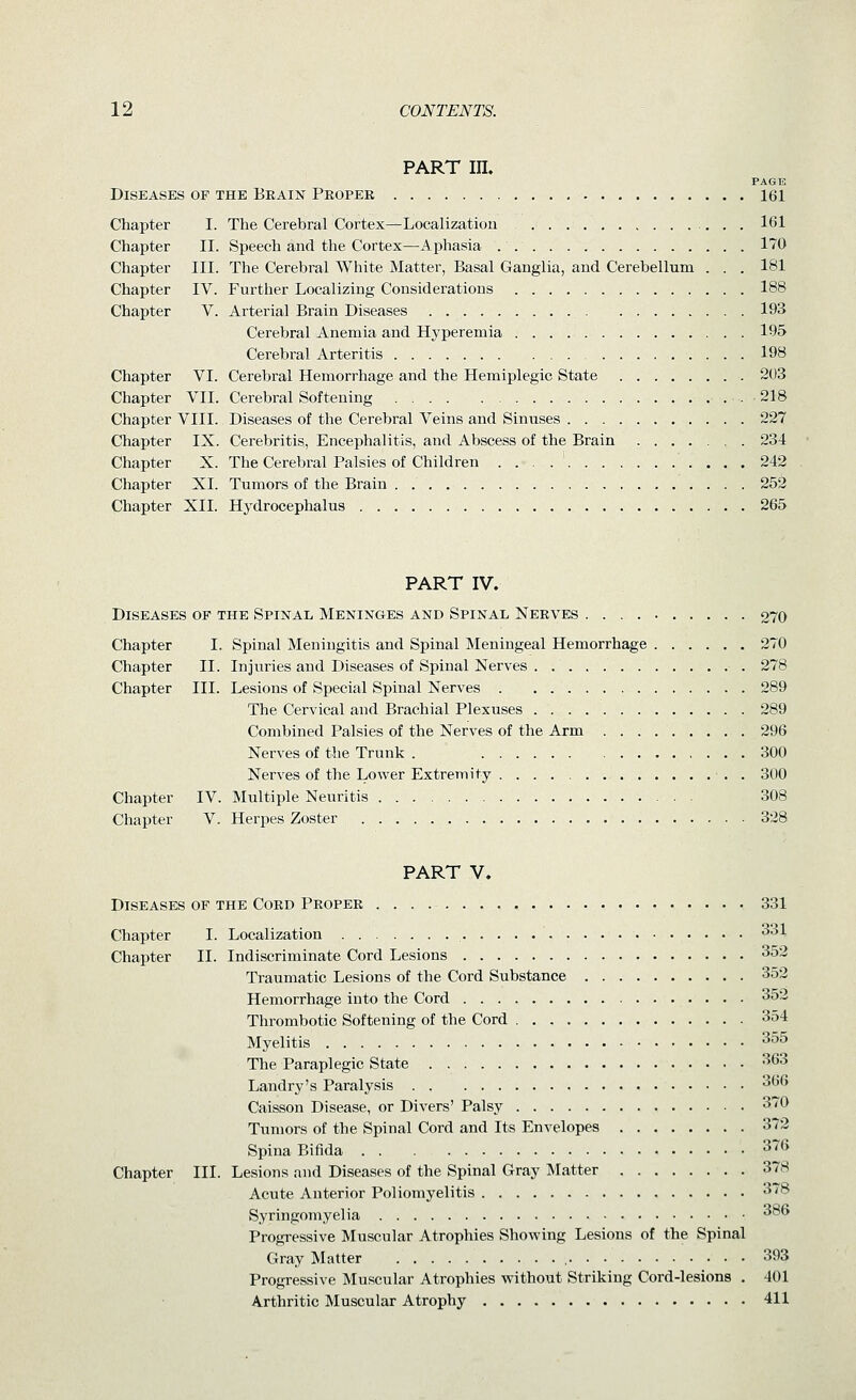 PART in. PAGE Diseases op the Bkain Proper 161 Chapter I. The Cerebral Cortex^Localization 161 Chapter II. Speech and the Cortex—Aphasia 170 Chapter III. The Cerebral White Matter, Basal Ganglia, and Cerebellum . . . 181 Chapter IV. Further Localizing Considerations 188 Chapter V. Arterial Brain Diseases 193 Cerebral Anemia and Hyperemia 195 Cerebral Arteritis 198 Chapter VI. Cerebral Hemorrhage and the Hemiplegic State 203 Chapter VII. Cerebral Softening .218 Chapter VIII. Diseases of the Cerebral Veins and Sinuses 227 Chapter IX. Cerebritis, Encephalitis, and Abscess of the Brain 234 Chapter X. The Cerebral Palsies of Children 242 Chapter XI. Tumors of the Brain 252 Chapter XII. Hydrocephalus 265 PART IV. Diseases of the Spinal Meninges and Spinal Nerves 270 Chapter I. Spinal Meningitis and Spinal Meningeal Hemorrhage 270 Chapter II. Injuries and Diseases of Spinal Nerves 278 Chapter III. Lesions of Special Spinal Nerves 289 The Cervical and Brachial Plexuses 289 Combined Palsies of the Nerves of the Arm 296 Nerves of the Trunk . 300 Nerves of the Lower Extremity ■ . . 300 Chapter IV. Multiple Neuritis 308 Chapter V. Herpes Zoster 328 PART V. Diseases of the Cord Proper 331 Chapter I. Localization 331 Chapter II. Indiscriminate Cord Lesions 352 Traumatic Lesions of the Cord Substance 352 Hemorrhage into the Cord 35'~. Thrombotic Softening of the Cord 354 Myelitis ^^^ The Paraplegic State 363 Landry's Paralysis 366 Caisson Disease, or Divers' Palsy 370 Tumors of the Spinal Cord and Its Envelopes 372 Spina Bifida 376 Chapter III. Lesions and Diseases of the Spinal Gray Matter 378 Acute Anterior Poliomyelitis 378 Syringomyelia *^ Progressive Muscular Atrophies Shovping Lesions of the Spinal Gray Matter • • • 393 Progressive Muscular Atrophies vrithout Striking Cord-lesions . 401 Arthritic Muscular Atrophy 411