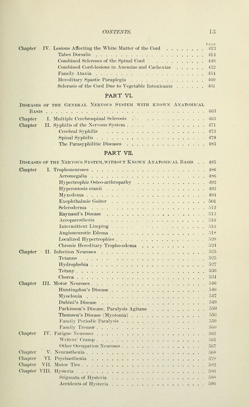 PAGE Chapter IV. Lesions Affecting the White Matter of the Cord 413 Tabes Dorsalis 414 Combined Scleroses of the Spinal Cord 448 Combined Cord-lesions in Anemias and Cachexias 452 Family. Ataxia 454 Hereditary Spastic Paraplegia 460 Sclerosis of the Cord Due to Vegetable Intoxicants 461 PART VI. Diseases of the General Nervous System with known Anatobiical Basis 463 Chapter I. Multiple Cerebrospinal Sclerosis 463 Chapter II. Syphilis of the Nervous System 471 Cerebral Syphilis . 473 Spinal Syphilis . 479 The Parasyphilitic Diseases 483 PART vn. Diseases of the Nervous System, without Known Anatomical Basis . . 485 Chapter I. Trophoneuroses 486 Acromegalia 486 Hypertrophic Osteo-arthropathy . „ . 492 Hyperostosis cranii , 493 Myxedema 494 Exophthalmic Goiter 501 Scleroderma . . = . 512 Kaynaud's Disease « . . . „ o 513 Acroparesthesia 516 Intermittent Limping 516 Angioneurotic Edema , , 518 Localized Hypertrophies . , . » 520 Chronic Hereditary Tropho-edema . „ , 524 Chapter • II. Infection Neuroses 525 Tetanus „ o o 525 Hydrophobia 527 Tetany 530 Chorea 534 Chapter III. Motor Neuroses , 546 Huntingdon's Disease . 546 Myoclonia 547 Dubini's Disease 549 Parkinson's Disease, Paralysis Agitans 550 Thomsen's Disease (Myotonia) , 55C Family Periodic Paralysis 559 Family Tremor 5()(i Chapter IV. Fatigue Neui-oses 561 Writers' Cramp 5(51 Other Occupation Neuroses 5(i7 Chapter V. Neurasthenia 568 Cliapter VI. Psychasthenia 578 Chapter VII. Motor Tics ■ 582 Chapter VIII. Hysteria o^i\ Stigmata of Hysteria 588 Accidents of Hysteria 596