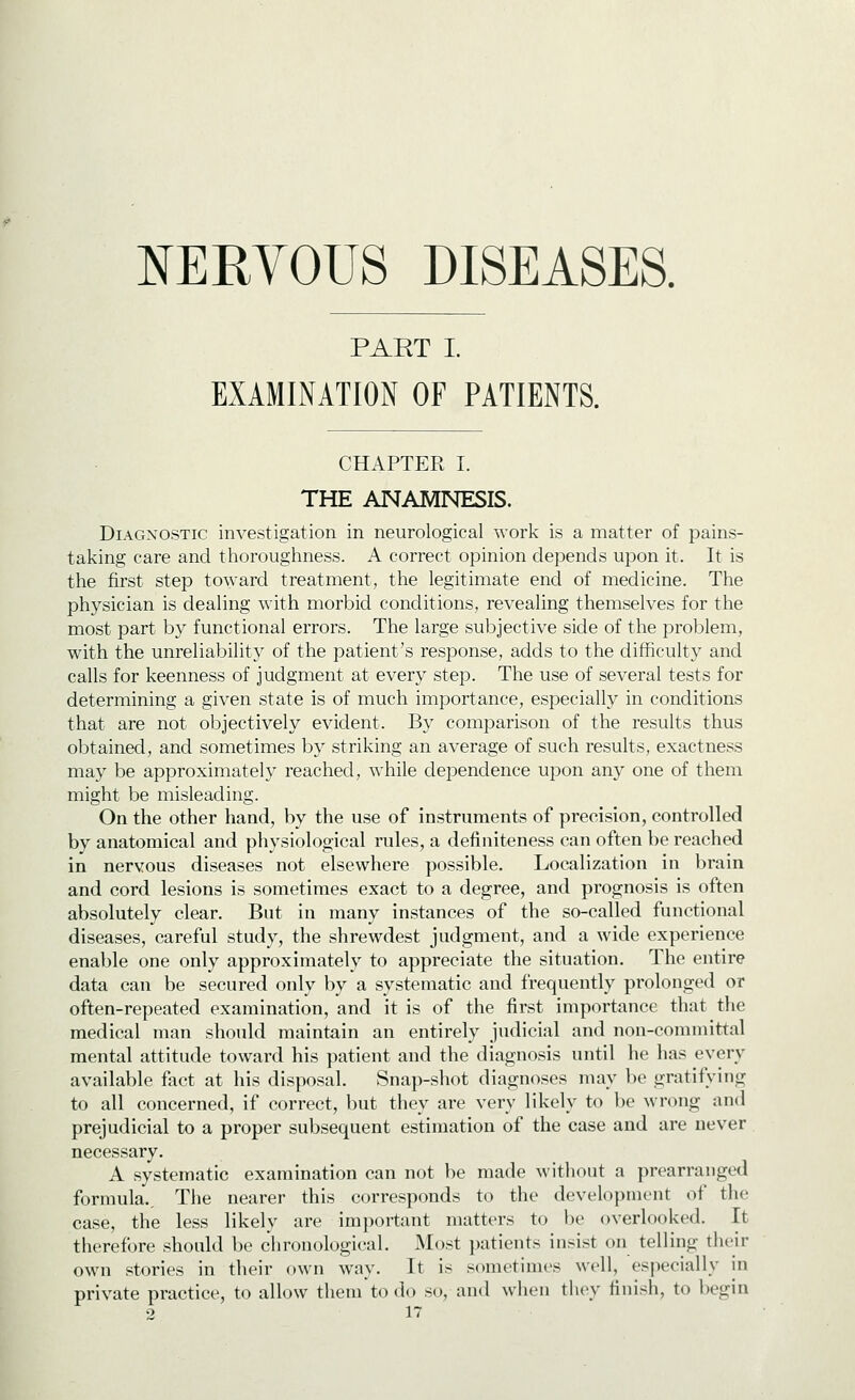 PART I. EXAMINATION OF PATIENTS. CHAPTER I. THE ANAMNESIS. Diagnostic investigation in neurological work is a matter of pains- taking care and thoroughness. A correct opinion depends upon it. It is the first step toward treatment, the legitimate end of medicine. The physician is dealing with morbid conditions, revealing themselves for the most part by functional errors. The large subjective side of the problem, with the unreliability of the patient's response, adds to the difficulty and calls for keenness of judgment at every step. The use of several tests for determining a given state is of much importance, especially in conditions that are not objectively evident. By comparison of the results thus obtained, and sometimes by striking an average of such results, exactness may be approximately reached, while dependence upon any one of them might be misleading. On the other hand, by the use of instruments of precision, controlled by anatomical and physiological rules, a definiteness can often be reached in nervous diseases not elsewhere possible. Localization in brain and cord lesions is sometimes exact to a degree, and prognosis is often absolutely clear. But in many instances of the so-called functional diseases, careful study, the shrewdest judgment, and a wide experience enable one only approximately to appreciate the situation. The entire data can be secured only by a systematic and frequently prolonged or often-repeated examination, and it is of the first importance that the medical man should maintain an entirely judicial and non-committal mental attitude toward his patient and the diagnosis until he has every available fact at his disposal. Snap-shot diagnoses may be gratifying to all concerned, if correct, but they are very likely to be wrong and prejudicial to a proper subsequent estimation of the case and are never necessary. A systematic examination can not be made without a prearranged formula.. The nearer this corresponds to the development of the case, the less likely are important matters to be overlooked. It therefore should be chronological. Most patients insist on telling their own stories in their own way. It is sometimes well, especially in private practice, to allow them to do so, and when they finish, to begin