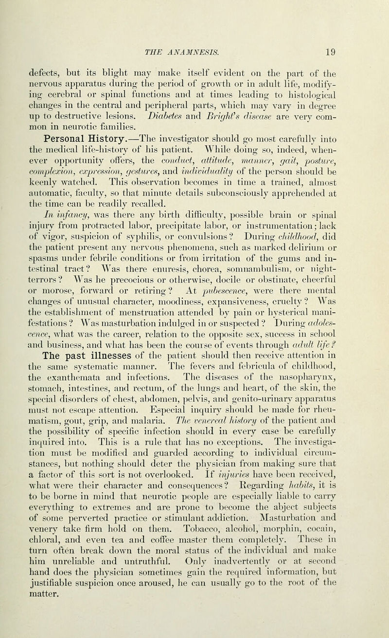defects, but its blight may make itself evident on the part of the nervous apparatus during the period of growth or in adult life, modify- ing cerebral or spinal functions and at times leading to histological changes in the central and peripheral parts, which may vary in degree up to destructive lesions. Diabetes and BrigMs disease are very com- mon in neurotic families. Personal History.—The investigator should go most carefully into the medical life-history of his patient. While doing so, indeed, when- ever opportunity oiFers, the conduct, attitude, manner, gait, posture, complexion, expression, gestures, and individuality of the person should be keenly watched. This observation becomes in time a trained, almost automatic, faculty, so that minute details subconsciously apprehended at the time can be readily recalled. In infancy, was there any birth difficulty, possible brain or spinal injury from protracted labor, precipitate labor, or instrumentation; lack of vigor, suspicion of syphilis, or convulsions ? During childhood, did the patient present any nervous phenomena, such as marked delirium or spasms under febrile conditions or from irritation of the gums and in- testinal tract? Was there enuresis, chorea, somnambulism, or night- terrors ? Was he precocious or otherwise, docile or obstinate, cheerful or morose, forward or retiring ? At pubescence, Avere there mental changes of unusual character, moodiness, expansiveness, cruelty ? Was the establishment of menstruation attended by pain or hysterical mani- festations ? Was masturbation indulged in or suspected ? During adoles- cence, what was the career, relation to the opposite sex, success in school and business, and what has been the course of events through adult lifef The past illnesses of the patient should then receive attention in the same systematic manner. The fevers and febricula of childhood, the exanthemata and infections. The diseases of the nasopharynx, stomach, intestines, and rectum, of the lungs and heart, of the skin, the special disorders of chest, abdomen, pelvis, and genito-urinary apparatus must not escape attention. Especial inquiry should be made for rheu- matism, gout, grip, and malaria. The venereal history of the patient and the possibility of specific infection should in every case be carefully inquired into. This is a rule that has no exceptions. The investiga- tion must be modified and guarded according to individual circum- stances, but nothing should deter the physician from making sure that a factor of this sort is not overlooked. If injuries have been received, what were their character and consequences? Regarding habits, it is to be borne in mind that neurotic people are especially liable to carry everything to extremes and are prone to become the abject subjects of some perverted practice or stimulant addiction. Masturbation and venery take firm hold on them. Tobacco, alcohol, morphin, cocain, chloral, and even tea and coifee master them completely. These in turn often break down the moral status of the individual and make him unreliable and untruthful. Only inadvertently or at second hand does the physician sometimes gain the required information, but justifiable suspicion once aroused, he can usually go to the root of the matter.