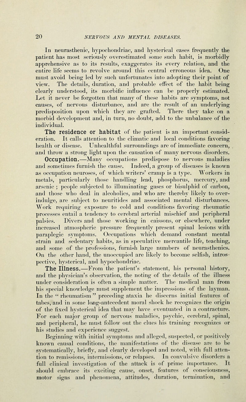 In neurasthenic, hypochondriac, and hysterical cases frequently the patient has most seriously overestimated some such habit, is morbidly apprehensive as to its results, exaggerates its every relation, and the entire life seems to revolve around this central erroneous idea. One must avoid being led by such unfortunates into adopting their point of view. The details, duration, and probable effect of the habit being clearly understood, its morbific influence can be properly estimated. Let it never be forgotten that many of these habits are symptoms, not causes, of nervous disturbance, and are the result of an underlying predisposition upon which they are grafted. There they take on a morbid development and, in turn, no doubt, add to the unbalance of the individual. The residence or habitat of the patient is an important consid- eration. It calls attention to the climatic and local conditions favoring health or disease. Unhealthful surroundings are of immediate concern, and throw a strong light upon the causation of many nervous disorders. Occupation.—Many occupations predispose to nervous maladies and sometimes furnish the cause. Indeed, a group of diseases is known as occupation neuroses, of which writers' cramp is a type. Workers in metals, particularly those handling lead, phosphorus, mercury, and arsenic ; people subjected to illuminating gases or bisulphid of carbon, and those who deal in alcoholics, and who are thereby likely to over- indulge, are subject to neuritides and associated mental disturbances. Work requiring exposure to cold and conditions favoring rheumatic processes entail a tendency to cerebral arterial mischief and peripheral palsies. Divers and those working in caissons, or elsewhere, under increased atmospheric pressure frequently present spinal lesions with paraplegic symptoms. Occupations which demand constant mental strain and sedentary habits, as in speculative mercantile life, teaching, and some of the professions, furnish large numbers of neurasthenics. On the other hand, the unoccupied are likely to become selfish, intros- pective, hysterical, and hypochondriac. The Illness.—From the patient's statement, his personal history, and the physician's observation, the noting of the details of the illness Under consideration is often a simple matter. The medical man from his special knowledge must supplement the impressions of the layman. In the  rheumatism  preceding ataxia he discerns initial features of tabes, and in some long-antecedent moral shock he recognizes the origin of the fixed hysterical idea that may have eventuated in a contracture. For each major group of nervous maladies, psychic, cerebral, spinal, and peripheral, he must follow out the clues his training recognizes or his studies and experience suggest. Beginning with initial symptoms and alleged, suspected, or positively known causal conditions, the manifestations of the disease are to be systematically, briefly, and clearly developed and noted, with full atten- tion to remissions, intermissions, or relapses. In convulsive disorders a full clinical investigation of the attack is of prime importance. It should embrace its exciting cause, onset, features of consciousness, motor signs and phenomena, attitudes, duration, termination, and