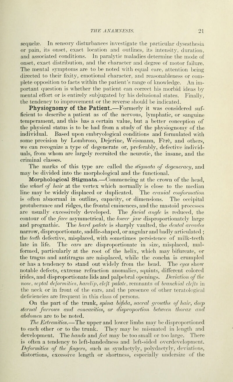 sequelae. In sensory disturbances investigate the particular dysesthesia or pain, its onset, exact location and outlines, its intensity, duration, and associated conditions. In paralytic maladies determine the mode of onset, exact distribution, and the character and degree of motor failure. The mental symptoms are to be noted with equal care, attention being directed to their fixity, emotional character, and reasonableness or com- plete opposition to facts within the patient's range of knowledge. An im- portant question is whether the patient can correct his morbid ideas by mental effort or is entirely subjugated by his delusional states. Finally, the tendency to improvement or the reverse should be indicated. Physiognomy of the Patient.—Formerly it was considered suf- ficient to describe a patient as of the nervous, lymphatic, or sanguine temperament, and this has a certain value, but a better conception of the physical status is to be had from a study of the physiognomy of the individual. Based upon embryological conditions and formulated with some precision by Lombroso, Dejerine, Weismann, Fere, and others, we can recognize a type of degenerate or, preferably, defective individ- uals, from whom are largely recruited the neurotic, the insane, and the criminal classes. The marks of this type are called the stigmata of degeneracy, and may be divided into the morphological and the functional. Morphological Stigmata.—Commencing at the crown of the head, the whorl of hair at the vertex which normally is close to the median line may be widely displaced or duplicated. The cranial conformation is often abnormal in outline, capacity, or dimensions. The occipital protuberance and ridges, the frontal eminences, and the mastoid processes are usually excessively developed. The facial angle is reduced, the contour of the/ace asymmetrical, the lower jaw disproportionately large and prognathic. The hard palate is sharply vaulted, the dental arcades narrow, disproportionate, saddle-shaped, or angular and badly articulated; the teeth defective, misplaced, with sometimes persistence of milk-teeth late in life. The ears are disproportionate in size, misplaced, mal- formed, particularly at the root of the helix, which may bifurcate, or the tragus and antitragus are misplaced, while the concha is crumpled or has a tendency to stand out widely from the head. The eyes show notable defects, extreme refraction anomalies, squints, different colored irides, and disproportionate lids and palpebral openings. Deviation of the nose, septal deformities, harelip, cleft jjalate, remnants of branchial clefts in the neck or in front of the ears, and the presence of other teratological deficiencies are frequent in this class of persons. On the part of the trunk, spina bifida, sacral growths of hair, deep sternal furroios and concavities, or disproportion between thorax and abdomen are to be noted. The Extremities.—The upper and lower limbs may be dispropoi'tioned to each' other or to the trunk. They may be misraated in length and development. The hands and feet may be too small or too large. There is often a tendency to left-handedness and left-sided overdevelopment. Deformities of the fingers, such as syndactyly, polydactyly, deviations, distortions, excessive length or shortness, especially undersize of the