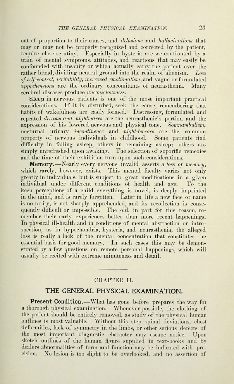 out of proportion to their causes, and delusions and hallucinations that may or may not be properly recognized and corrected by the patient, require close scrutiny. Especially in hysteria are we confronted by a train of mental symptoms, attitudes, and reactions that may easily be confounded with insanity or which actually carry the patient over the rather broad, dividing neutral ground into the realm of alienism. Loss of self-control, irritability, increased emotionalism, and vague or formulated apprehensions are the ordinary concomitants of neurasthenia. Many cerebral diseases produce unconsciousness. Sleep in nervous patients is one of the most important practical considerations. If it is disturbed, seek the cause, remembering that habits of wakefulness are easily formed. Distressing, formulated, and repeated dreams and nightmares are the neurasthenic's portion and the expression of his lowered nervous and physical tone. Somnambulism, nocturnal urinary incontinence and night-terrors are the common property of nervous individuals in childhood. Some patients find difficulty in falling asleep, others in remaining asleep; others are simply unrefreshed upon awaking. The selection of soporific remedies and the time of their exhibition turn upon such considerations. Memory.—Nearly every nervous invalid asserts a loss of memory, which rarely, however, exists. This mental faculty varies not only greatly in individuals, but is subject to great modifications in a given individual under different conditions of health and age. To the keen perceptions of a child everything is novel, is deeply imprinted in the mind, and is rarely forgotten. Later in life a new face or name is no rarity, is not sharply apprehended, and its recollection is conse- quently difficult or impossible. The old, in part for this reason, re- member their early experiences better than more recent happenings. In physical ill-health and in conditions of mental abstraction or intro- spection, as in hypochondria, hysteria, and neurasthenia, the alleged loss is really a lack of the mental concentration that constitutes the essential basis for good memory. In such cases this may be demon- strated by a few questions on remote personal happenings, which will usually be recited with extreme minuteness and detail. CHAPTER II. THE GENERAL PHYSICAL EXAMINATION. Present Condition.—What has gone before prepares the way for a thorough physical examination. Whenever possible, the clothing of the patient should be entirely removed, as study of the physical human outlines is most valuable. Without this step spinal deviations, chest deformities, lack of symmetry in the limbs, or other serious defects of the most important diagnostic character may escape notice. Upon sketch outlines of the hTnnan figure supplied in text-books and by dealers abnormalities of form and function may be indicated with pre- cision. No lesion is too slight to be overlooked, and no assertion of