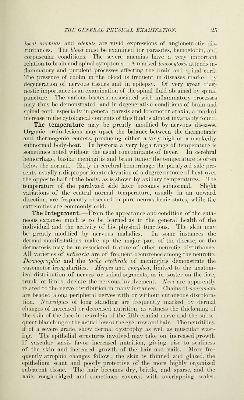 local anemias and edemas are vivid expressions of angioneurotic dis- turbances. The hlood must be examined for parasites, hemoglobin, and corpuscular conditions. The severe anemias have a very important relation to brain and spinal symptoms. A marked leucocytosis attends in- flammatory and purulent processes affecting the brain and spinal cord. The presence of cholin in the blood is frequent in diseases marked by degeneration of nervous tissues and in epilepsy. Of very great diag- nostic importance is an examination of the spinal fluid obtained by spinal puncture. The various bacteria associated with inflammatory processes may thus be demonstrated, and in degenerative conditions of brain and spinal cord, especially in general paresis and locomotor ataxia, a marked increase in the cytological contents of this fluid is almost invariably found. The temperature may be greatly modified by nervous diseases. Organic brain-lesions may upset the balance between the thermotaxic and thermogenic centers, producing either a very high or a markedly subnormal body-heat. In hysteria a very high range of temperature is sometimes noted without the usual concomitants of fever. In cerebral hemorrhage, basilar meningitis and brain tumor the temperature is often below the normal. Early in cerebral hemorrhage the paralyzed side pre- sents usually a disproportionate elevation of a degree or more of heat over the opposite half of the body, as is shown by axillary temperatures. The temperature of the paralyzed side later becomes subnormal. Slight variations of the central normal temperature, usually in an upward direction, are frequently observed in pure neurasthenic states, while the extremities are commonly cold. The Integument.—From the appearance and condition of the cuta- neous expanse much is to be learned as to the general health of the individual and the activity of his physical functions. The skin may be greatly modified by nervous maladies. In some instances the dermal manifestations make up the major part of the disease, or the dermatosis may be an associated feature of other neurotic disturbance. All varieties of urticaria are of frequent occurrence among the neurotic. Dermogr-aphia and the tache eerebrale of meningitis demonstrate the vasomotor irregularities. Herpes and morphea, limited to the anatom- ical distribution of nerves or spinal segments, as in zoster on the face, trunk, or limbs, declare the nervous involvement. Nevi are apparently related to the nerve distribution in many instances. Chains of neuromata are beaded along peripheral nerves, with or without cutaneous discolora- tion. Neuralgias of long standing are frequently marked by dermal changes of increased or decreased nutrition, as witness the thickening of the skin of the face in neuralgia of the fifth cranial nerve and the subse- quent blanching or the actual loss of the eyebrow and hair. The neuritides, if of a severe grade, show dermal dystrophy as well as muscular wast- ing. The epithelial structures involved may take on increased growth if vascular stasis favor increased nutrition, giving rise to scaliness of the skin and increased growth of the hair and nails. More fre- quently atrophic changes follow; the skin is thinned and glazed, the epithelium scant and poorly protective of the more highly organized subjacent tissue. The liair becomes dry, brittle, and sparse, and the nails rough-ridged and sometimes covered with overlapping scales.