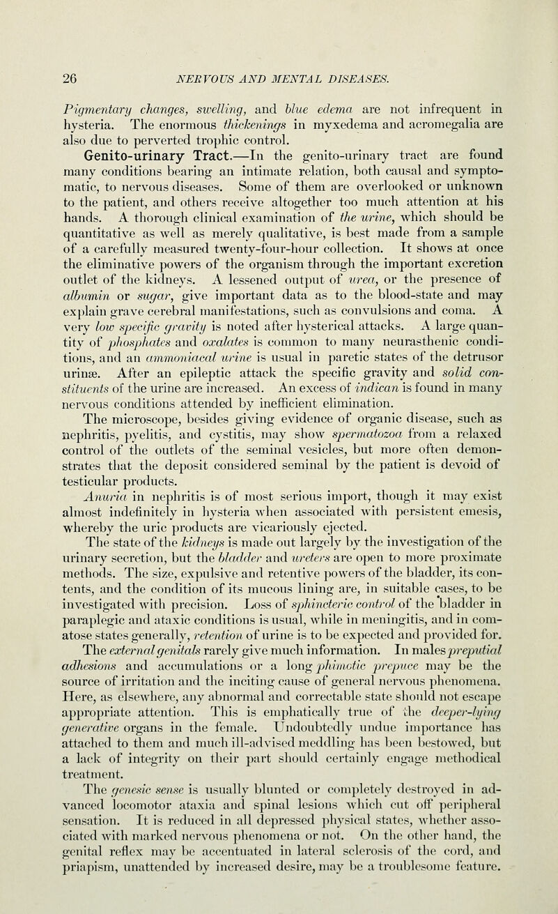 Pigmentary changes, swelling, and blue edema are not infrequent in hysteria. The enormous thickenings in myxedema and acromegalia are also due to perverted trophic control. Genito-urinary Tract.—In the genito-urinary tract are found many conditions bearing an intimate relation, both causal and sympto- matic, to nervous diseases. Some of them are overlooked or unknown to the patient, and others receive altogether too much attention at his hands. A thorough clinical examination of the urine, which should be quantitative as well as merely qualitative, is best made from a sample of a carefully measured twenty-four-hour collection. It shows at once the eliminative powers of the organism through the important excretion outlet of the kidneys. A lessened output of urea, or the presence of albumin or sugar, give important data as to the blood-state and may explain grave cerebral manifestations, such as convulsions and coma. A very low specific gravity is noted after hysterical attacks. A large quan- tity of phosphates and oxalates is common to many neurasthenic condi- tions, and an ammoniacal urine is usual in paretic states of the detrusor urinse. After an epileptic attack the specific gravity and solid con- stituents of the urine are increased. An excess of indican is found in many nervous conditions attended by inefficient elimination. The microscope, besides giving evidence of organic disease, such as nephritis, pyelitis, and cystitis, may show spermatozoa from a relaxed control of the outlets of the seminal vesicles, but more often demon- strates that the deposit considered seminal by the patient is devoid of testicular products. Anuria in nephritis is of most serious import, though it may exist almost indefinitely in hysteria when associated with persistent emesis, whereby the uric products are vicariously ejected. The state of the kidneys is made out largely by the investigation of the urinary secretion, but the bladder and ureters are open to more proximate methods. The size, expulsive and retentive powers of the bladder, its con- tents, and the condition of its mucous lining are, in suitable cases, to be investigated with precision. Loss of sphincteric control of the bladder in paraplegic and ataxic conditions is usual, while in meningitis, and in com- atose states generally, retention of urine is to be expected and provided for. The external genitals rarely give much information. In vadles preputial adhesions and accumulations or a long p)hi'notic prepuce may be the source of irritation and the inciting cause of general nervous phenomena. Here, as elsewhere, any abnormal and correctable state should not escape appropriate attention. This is emphatically true of the deeper-lying generative organs in the female. Undoubtedly undue importance has attached to them and much ill-advised meddliug has been bestowed, but a lack of integrity on their part should certainly engage methodical treatment. The genesic sense is usually blunted or completely destroyed in ad- vanced locomotor ataxia and spinal lesions which cut off peripheral sensation. It is reduced in all depressed physical states, whether asso- ciated with marked nervous phenomena or not. On the other hand, the genital reflex may be accentuated in lateral sclerosis of the cord, and priapism, unattended by increased desire, may be a troublesome feature.