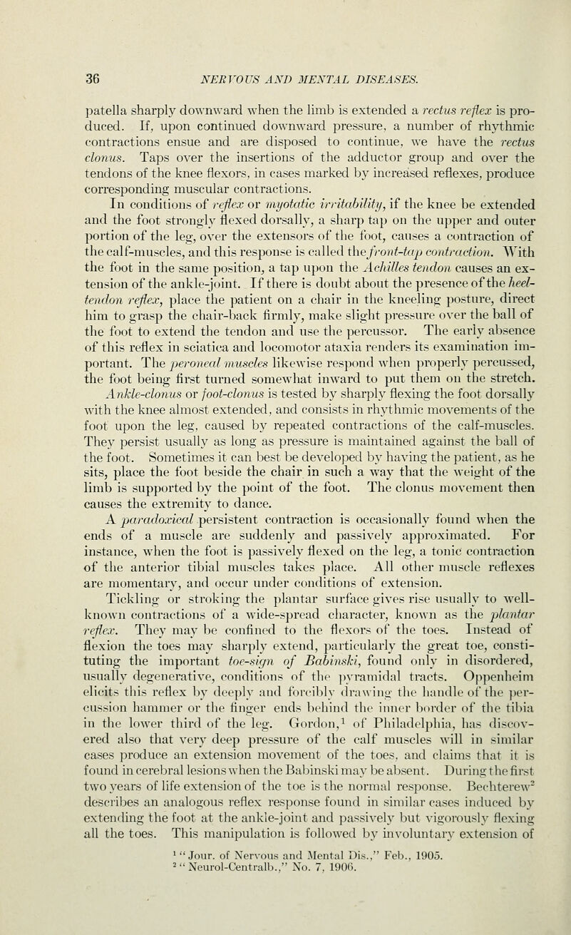 patella sharply downward when the limb is extended a rectus reflex is pro- duced. If, upon continued downward pressure, a number of rhythmic contractions ensue and are disposed to continue, we have the rectus clonus. Taps over the insertions of the adductor group and over the tendons of the knee flexors, in cases marked by increased reflexes, produce corresponding muscular contractions. In conditions of reflex or myotatie irritability, if the knee be extended and the foot strongly flexed dorsally, a sharp tap on the upper and outer portion of the leg, over the extensors of the foot, causes a contraction of the calf-muscles, and this response is called i\\e front-tap contraction. With the foot in the same position^ a tap upon the Achilles tendon causes an ex- tension of the ankle-joint. If there is doubt about the presence of the heel- tendon reflex, place the patient on a chair in the kneeling posture, direct him to grasp the chair-back firmly, make slight pressure over the ball of the foot to extend the tendon and use the percussor. The early absence of this reflex in sciatica and locomotor ataxia renders its examination im- portant. The peroneal muscles likewise respond wdien properly percussed, the foot being first turned somewhat inward to put them on the stretch. Ankle-clonus or foot-clonus is tested by sharply flexing the foot dorsally with the knee almost extended, and consists in rhythmic movements of the foot upon the leg, caused by repeated contractions of the calf-muscles. They persist usually as long as pressure is maintained against the ball of the foot. Sometimes it can best be developed by having the patient, as he sits, place the foot beside the chair in such a way that the weight of the limb is supported by the point of the foot. The clonus movement then causes the extremity to dance. A ^arac?oa;icarpersistent contraction is occasionally found when the ends of a muscle are suddenly and passively approximated. For instance, when the foot is passively flexed on the leg, a tonic contraction of the anterior tibial muscles takes place. All other muscle reflexes are momentary, and occur under conditions of extension. Tickling or stroking the plantar surface gives rise usually to well- known contractions of a wide-spread character, known as the plantar reflex. They may be confined to the flexors of the toes. Instead of flexion the toes may sharply extend, particularly the great toe, consti- tuting the important toe-sign of Babinski, found only in disordered, usually degenerative, conditions of the ]ivramidal tracts. Oppenheim elicits this reflex by deeply and forcibly drawing the handle of the per- cussion hammer or the finger ends behind the iiuier border of the tibia in the lower third of the leg. Gordon,^ of Philadelphia, has discov- ered also that very deep pressure of the calf muscles will in similar cases produce an extension movement of the toes, and claims that it is found in cerebral lesions when the Babinski may be absent. During the first two years of life extension of the toe is the normal response. Bechterew^ describes an analogous reflex response found in similar cases induced by extending the foot at the ankle-joint and passively but vigorously flexing all the toes. This manipulation is followed by involuntary extension of ' Jour, of Nervous and Mental Dis., Feb., 1905. 2Neurol-Centralb., No. 7, 1906.