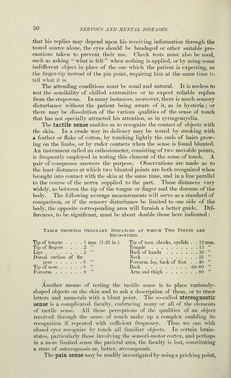 that his replies may depend upon his receiving information through the tested source alone, the eyes should be bandaged or other suitable pre- cautions taken to prevent their use. Check tests must also be used, such as asking  what is felt when nothing is applied, or by using some indifferent object in place of the one which the patient is expecting, as the finger-tip instead of the pin point, requiring him at the same time to tell what it is. The attending conditions must be usual and natural. It is useless to test the sensibility of chilled extremities or to expect reliable replies from the stuporous. In many instances, moreover, there is much sensory disturbance without the patient being aAvare of it, as in hysteria; or there may be dissolution of the various equalities of the sense of touch that has not specially attracted his attention, as in syringomyelia. The tactile sense enables us to recognize the contact of objects with the skin. In a crude way its delicacy may be tested by stroking with a feather or flake of cotton, by touching lightly the ends of hairs grow- ing on the limbs, or by ruder contacts when the sense is found blunted. An instrument called an esthesiometer, consisting of t^'o movable points, is frequently employed in testing this element of the sense of touch. A pair of compasses answers the purpose. Observations are made as to the least distances at which two blunted points are both recognized when brought into contact with the skin at the same time, and in a line parallel to the course of the nerve supplied to the part. These distances vary widely, as between the tip of the tongue or finger and the dorsum of the body. The following average measurements will serve as a standard of comparison, or if the sensory disturbance be limited to one side of the body, the opposite corresponding area will furnish a better guide. Dif- ferences, to be significant, must be about double those here indicated: Table Showing Ordinary Distances at which Two Points are Eecognized. Tip of tongue .... 1 mm. (1-25 in.) Tip of toes, cheeks, eyelids . . 12mm. Tip of fingers . . . .2  Temple 13  Lips 3  Back of hands 30  Dorsal surface of fin- Neck 35  gers 6  Forearm, leg, back of foot . .40  Tip of nose 8  Back 60-80  Forearm 9  Arm and thigh 80  Another means of testing the tactile sense is to place variously- shaped objects on the skin and to ask a description of them, or to trace letters and numerals with a blunt point. The so-called stereognostic sense is a complicated faculty, embracing many or all of the elements of tactile sense. All those perceptions of the qualities of an object received through the sense of touch make up a complex enabling its recognition if repeated with sufficient frequency. Thus we can with closed eyes recognize by touch all familiar objects. In certain brain- states, particularly those involving the sensori-motor cortex, and perhaps in a more limited sense the parietal area, the faculty is lost, constituting a state of astereogHods or, better, stereoagnosis. Tlie pain sense may be readily investigated by using a pricking point,