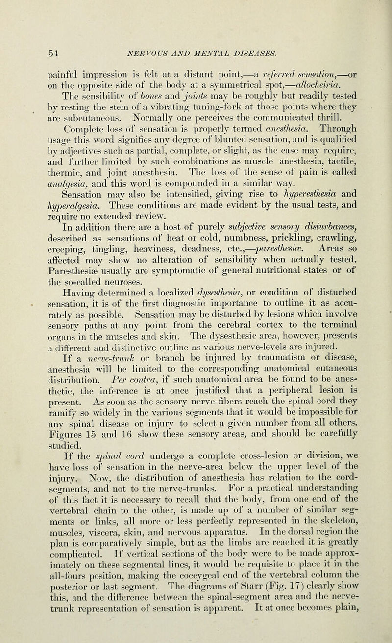 painful impression is felt at a distant point,—a referred sensation,—or on the opposite side of the body at a symmetrical spot,—allocheiria. The sensibility of hones and joints may be roughly but readily tested by resting the stem of a vibrating tuning-fork at those points where they are subcutaneous. Normally one perceives the communicated thrill. Complete loss of sensation is properly termed anesthesia. Through usage this word signifies any degree of blunted sensation, and is qualified by adjectives such as partial, complete, or slight, as the case may require, and further limited by such combinations as muscle anesthesia, tactile, thermic, and joint anesthesia. The loss of the sense of pain is called analgesia, and this word is compounded in a similar way. Sensation may also be intensified, giving rise to hyperesthesia and hyperalgesia. These conditions are made evident by the usual tests, and require no extended review. In addition there are a host of purely subjective sensory disturbances^ described as sensations of heat or cold, numbness, prickling, crawling, creeping, tingling, heaviness, deadness, etc.,—paresthesice. Areas so aifected may show no alteration of sensibility when actually tested. Paresthesise usually are symptomatic of general nutritional states or of the so-called neuroses. Having determined a localized dysesthesia, or condition of disturbed sensation, it is of the first diagnostic importance to outline it as accu- rately as possible. Sensation may be disturbed by lesions which involve sensory paths at any point from the cerebral cortex to the terminal organs in the muscles and skin. The dysesthesic area, however, presents a different and distinctive outline as various nerve-levels are injured. If a nerve-trunk or branch be injured by traumatism or disease, anesthesia will be limited to the corresponding anatomical cutaneous distribution. Per contra, if such anatomical area be found to be anes- thetic, the inference is at once justified that a peripheral lesion is present. As soon as the sensory nerve-fibers reach the spinal cord they ramify so widely in the various segments that it would be impossible for any spinal disease or injury to select a given number from all others. Figures 15 and 16 show these sensory areas, and should be carefully studied. If the spinal cord undergo a complete cross-lesion or division, we have loss of sensation in the nerve-area below the upper level of the injury. Now, the distribution of anesthesia has relation to the cord- segments, and not to the nerve-trunks. For a practical understanding of this fact it is necessary to recall that the body, from one end of the vertebral chain to the other, is made up of a number of similar seg- ments or links, all more or less perfectly represented in the skeleton, muscles, viscera, skin, and nervous apparatus. In the dorsal region the plan is comparatively simple, but as the limbs are reached it is greatly complicated. If vertical sections of the body were to be made approx- imately on these segmental lines, it would be requisite to place it in the all-fours position, making the coccygeal end of the vertebral column the posterior or last segment. The diagrams of Starr (Fig. 17) clearly show this, and the difference between the spinal-segment area and the nerve- trunk representation of sensation is apparent. It at once becomes plain,