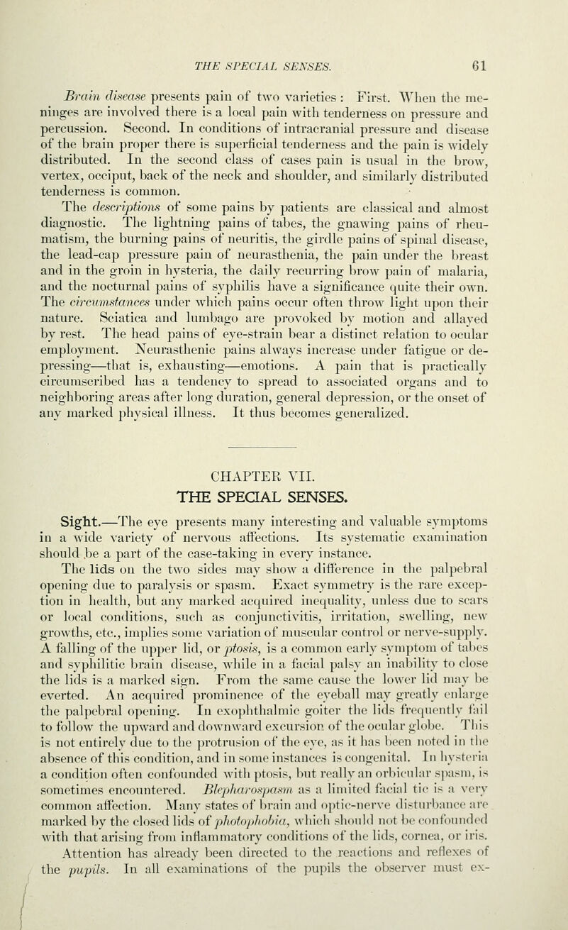 Brain disease presents pain of two varieties : First. When the me- ninges are involved there is a local pain with tenderness on pressure and percussion. Second. In conditions of intracranial pressure and disease of the brain proper there is superficial tenderness and the pain is widely- distributed. In the second class of cases pain is usual in the brow, vertex, occiput, back of the neck and shoulder, and similarly distributed tenderness is common. The descriptions of some pains by patients are classical and almost diagnostic. The lightning pains of tabes, the gnawing pains of rheu- matism, the burning pains of neuritis, the girdle pains of spinal disease, the lead-cap pressure pain of neurasthenia, the pain under the breast and in the groin in hysteria, the daily recurring brow pain of malaria, and the nocturnal pains of syphilis have a significance quite their own. The circumstances under which pains occur often throw light upon their nature. Sciatica and lumbago are provoked by motion and allayed by rest. The head pains of eye-strain bear a distinct relation to ocular employment. Neurasthenic pains always increase under fatigue or de- pressing—that is, exhausting—emotions. A pain that is practically circumscribed has a tendency to spread to associated organs and to neighboring areas after long duration, general depression, or the onset of any marked physical illness. It thus becomes generalized. CHAPTER VII. THE SPEQAL SENSES. Sight.—The eye presents many interesting and valuable symptoms in a wide variety of nervous aifections. Its systematic examination should .be a part of the case-taking in every instance. The lids on the two sides may show a diiference in the palpebral opening due to paralysis or spasm. Exact symmetry is the rare excep- tion in health, but any marked acquired inequality, unless due to scars or local conditions, such as conjunctivitis, irritation, swelling, new growths, etc., implies some variation of muscular control or nerve-supjily. A falling of the upper lid, or ptosis, is a common early symptom of tabes and syphilitic brain disease, while in a facial palsy an inability to close the lids is a marked sign. From the same cause the lower lid may be everted. An acquired prominence of the eyeball may greatly enlarge the palpebral opening. In exophthalmic goiter the lids frequently fail to follow the upward and downward excursion of the ocular globe. This is not entirely due to the protrusion of the eye, as it has been noted in the absence of this condition, and in some instances is congenital. In hysteria a condition often confounded with ptosis, but really an orbicular spasm, is sometimes encountered. Blepharospasm as a limited facial tic is a very common affection. Many states of brain and o))tit'-nerve disturbance are marked by the closed lids o^ photophobia, which shonld not be confounded with that arising from inflammatory conditions of the lids, cornea, or iris. Attention has already been directed to the reactions and reflexes of the pupils. In all examinations of the pupils the observer must ex-